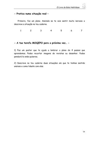 O Livro do Gato Habilidoso
54
- Pratica numa situação real –
Primeiro, faz um plano. Assinala se te vais sentir muito nervoso e
descreve a situação no teu caderno.
1 2 3 4 5 6 7
- A tua tarefa MOQEPO para a próxima vez… -
1) Faz um poster que te ajude a lembrar o plano de 4 passos que
aprendemos. Podes recortar imagens de revistas ou desenhar. Podes
pendurá-lo onde quiseres.
2) Descreve no teu caderno duas situações em que te tenhas sentido
ansioso e como lidaste com elas.
 