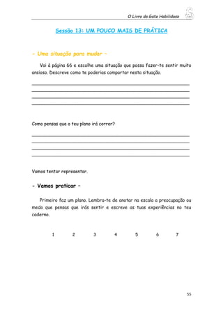 O Livro do Gato Habilidoso
55
Sessão 13: UM POUCO MAIS DE PRÁTICA
- Uma situação para mudar –
Vai à página 66 e escolhe uma situação que possa fazer-te sentir muito
ansioso. Descreve como te poderias comportar nesta situação.
_____________________________________________________________
_____________________________________________________________
_____________________________________________________________
_____________________________________________________________
Como pensas que o teu plano irá correr?
_____________________________________________________________
_____________________________________________________________
_____________________________________________________________
_____________________________________________________________
Vamos tentar representar.
- Vamos praticar –
Primeiro faz um plano. Lembra-te de anotar na escala a preocupação ou
medo que pensas que irás sentir e escreve as tuas experiências no teu
caderno.
1 2 3 4 5 6 7
 