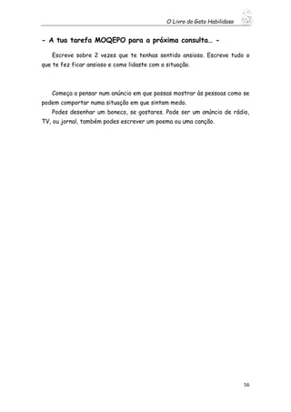 O Livro do Gato Habilidoso
56
- A tua tarefa MOQEPO para a próxima consulta… -
Escreve sobre 2 vezes que te tenhas sentido ansioso. Escreve tudo o
que te fez ficar ansioso e como lidaste com a situação.
Começa a pensar num anúncio em que possas mostrar às pessoas como se
podem comportar numa situação em que sintam medo.
Podes desenhar um boneco, se gostares. Pode ser um anúncio de rádio,
TV, ou jornal, também podes escrever um poema ou uma canção.
 