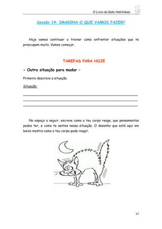 O Livro do Gato Habilidoso
57
Sessão 14: IMAGINA O QUE VAMOS FAZER?
Hoje vamos continuar a treinar como enfrentar situações que te
preocupem muito. Vamos começar.
TAREFAS PARA HOJE
- Outra situação para mudar –
Primeiro descreve a situação.
Situação:
________________________________________________________
________________________________________________________
________________________________________________________
No espaço a seguir, escreve como o teu corpo reage, que pensamentos
podes ter, e como te sentes nessa situação. O desenho que está aqui em
baixo mostra como o teu corpo pode reagir.
 