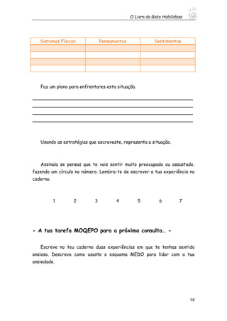 O Livro do Gato Habilidoso
58
Faz um plano para enfrentares esta situação.
________________________________________________________
________________________________________________________
________________________________________________________
________________________________________________________
Usando as estratégias que escreveste, representa a situação.
Assinala se pensas que te vais sentir muito preocupado ou assustado,
fazendo um círculo no número. Lembra-te de escrever a tua experiência no
caderno.
1 2 3 4 5 6 7
- A tua tarefa MOQEPO para a próxima consulta… -
Escreve no teu caderno duas experiências em que te tenhas sentido
ansioso. Descreve como usaste o esquema MEDO para lidar com a tua
ansiedade.
Sintomas Físicos Pensamentos Sentimentos
 