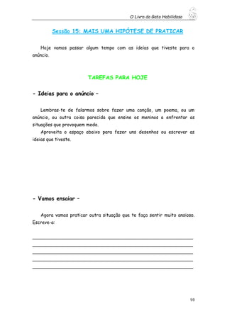 O Livro do Gato Habilidoso
59
Sessão 15: MAIS UMA HIPÓTESE DE PRATICAR
Hoje vamos passar algum tempo com as ideias que tiveste para o
anúncio.
TAREFAS PARA HOJE
- Ideias para o anúncio –
Lembras-te de falarmos sobre fazer uma canção, um poema, ou um
anúncio, ou outra coisa parecida que ensine os meninos a enfrentar as
situações que provoquem medo.
Aproveita o espaço abaixo para fazer uns desenhos ou escrever as
ideias que tiveste.
- Vamos ensaiar –
Agora vamos praticar outra situação que te faça sentir muito ansioso.
Escreve-a:
________________________________________________________
________________________________________________________
________________________________________________________
________________________________________________________
________________________________________________________
 