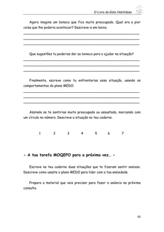 O Livro do Gato Habilidoso
60
Agora imagina um boneco que fica muito preocupado. Qual era a pior
coisa que lhe poderia acontecer? Descreve-a em baixo.
________________________________________________________
________________________________________________________
________________________________________________________
Que sugestões tu poderias dar ao boneco para o ajudar na situação?
________________________________________________________
________________________________________________________
________________________________________________________
Finalmente, escreve como tu enfrentarias essa situação, usando os
comportamentos do plano MEDO:
________________________________________________________
________________________________________________________
________________________________________________________
Assinala se te sentirias muito preocupado ou assustado, marcando com
um círculo no número. Descreve a situação no teu caderno.
1 2 3 4 5 6 7
- A tua tarefa MOQEPO para a próxima vez… -
Escreve no teu caderno duas situações que te fizeram sentir ansioso.
Descreve como usaste o plano MEDO para lidar com a tua ansiedade.
Prepara o material que vais precisar para fazer o anúncio na próxima
consulta.
 