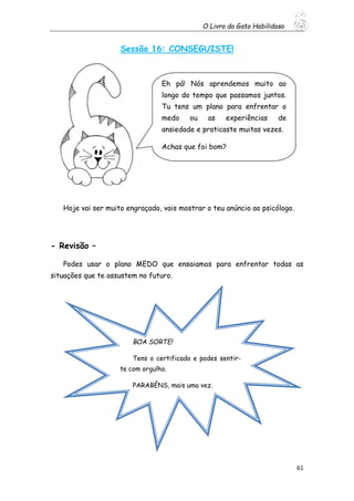 O Livro do Gato Habilidoso
61
Sessão 16: CONSEGUISTE!
Hoje vai ser muito engraçado, vais mostrar o teu anúncio ao psicólogo.
- Revisão –
Podes usar o plano MEDO que ensaiamos para enfrentar todas as
situações que te assustem no futuro.
Eh pá! Nós aprendemos muito ao
longo do tempo que passamos juntos.
Tu tens um plano para enfrentar o
medo ou as experiências de
ansiedade e praticaste muitas vezes.
Achas que foi bom?
BOA SORTE!
Tens o certificado e podes sentir-
te com orgulho.
PARABÉNS, mais uma vez.
 
