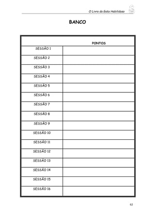 O Livro do Gato Habilidoso
62
BANCO
PONTOS
SESSÃO 1
SESSÃO 2
SESSÃO 3
SESSÃO 4
SESSÃO 5
SESSÃO 6
SESSÃO 7
SESSÃO 8
SESSÃO 9
SESSÃO 10
SESSÃO 11
SESSÃO 12
SESSÃO 13
SESSÃO 14
SESSÃO 15
SESSÃO 16
 