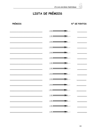 O Livro do Gato Habilidoso
63
LISTA DE PRÉMIOS
PRÉMIOS Nº DE PONTOS
___________________________ ________
___________________________ ________
___________________________ ________
___________________________ ________
___________________________ ________
___________________________ ________
___________________________ ________
___________________________ ________
___________________________ ________
___________________________ ________
___________________________ ________
___________________________ ________
___________________________ ________
___________________________ ________
___________________________ ________
___________________________ ________
 