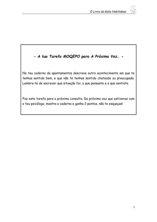 O Livro do Gato Habilidoso
7
- A tua Tarefa MOQEPO para A Próxima Vez… -
No teu caderno de apontamentos descreve outro acontecimento em que te
tenhas sentido bem, e que não te tenhas sentido chateado ou preocupado.
Lembra-te de escrever que situação foi, o que pensaste e o que sentiste.
Faz esta tarefa para a próxima consulta. Da próxima vez que estiveres com
o teu psicólogo, mostra o caderno e ganha 2 pontos, não te esqueças!
 