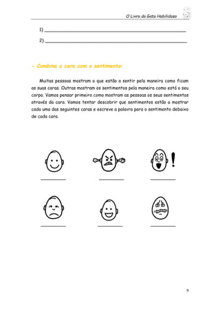 O Livro do Gato Habilidoso
9
1) ___________________________________________________
2) ___________________________________________________
- Combina a cara com o sentimento:
Muitas pessoas mostram o que estão a sentir pela maneira como ficam
as suas caras. Outras mostram os sentimentos pela maneira como está o seu
corpo. Vamos pensar primeiro como mostram as pessoas os seus sentimentos
através da cara. Vamos tentar descobrir que sentimentos estão a mostrar
cada uma das seguintes caras e escreve a palavra para o sentimento debaixo
de cada cara.
_________ _________ _________
_________ _________ _________
 