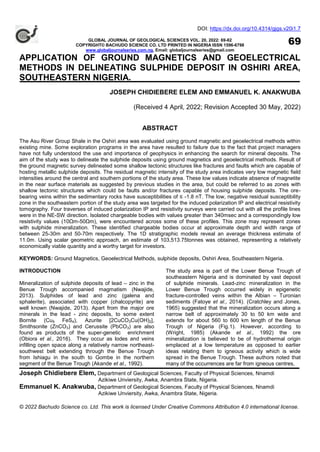 DOI: https://dx.doi.org/10.4314/gjgs.v20i1.7
GLOBAL JOURNAL OF GEOLOGICAL SCIENCES VOL. 20, 2022: 69-82
COPYRIGHT© BACHUDO SCIENCE CO. LTD PRINTED IN NIGERIA ISSN 1596-6798
www.globaljournalseries.com.ng, Email: globaljournalseries@gmail.com
APPLICATION OF GROUND MAGNETICS AND GEOELECTRICAL
METHODS IN DELINEATING SULPHIDE DEPOSIT IN OSHIRI AREA,
SOUTHEASTERN NIGERIA.
JOSEPH CHIDIEBERE ELEM AND EMMANUEL K. ANAKWUBA
(Received 4 April, 2022; Revision Accepted 30 May, 2022)
ABSTRACT
The Asu River Group Shale in the Oshiri area was evaluated using ground magnetic and geoelectrical methods within
existing mine. Some exploration programs in the area have resulted to failure due to the fact that project managers
have not fully understood the use and importance of geophysics in enhancing the search for mineral deposits. The
aim of the study was to delineate the sulphide deposits using ground magnetics and geoelectrical methods. Result of
the ground magnetic survey delineated some shallow tectonic structures like fractures and faults which are capable of
hosting metallic sulphide deposits. The residual magnetic intensity of the study area indicates very low magnetic field
intensities around the central and southern portions of the study area. These low values indicate absence of magnetite
in the near surface materials as suggested by previous studies in the area, but could be referred to as zones with
shallow tectonic structures which could be faults and/or fractures capable of housing sulphide deposits. The ore-
bearing veins within the sedimentary rocks have susceptibilities of ≤ -1.8 nT. The low, negative residual susceptibility
zone in the southeastern portion of the study area was targeted for the induced polarization IP and electrical resistivity
tomography. Four traverses of induced polarization IP and resistivity surveys were carried out with all the profile lines
were in the NE-SW direction. Isolated chargeable bodies with values greater than 340msec and a correspondingly low
resistivity values (10Ωm-50Ωm), were encountered across some of these profiles. This zone may represent zones
with sulphide mineralization. These identified chargeable bodies occur at approximate depth and width range of
between 25-30m and 50-70m respectively. The 1D stratigraphic models reveal an average thickness estimate of
11.0m. Using scalar geometric approach, an estimate of 103,513.75tonnes was obtained, representing a relatively
economically viable quantity and a worthy target for investors.
KEYWORDS: Ground Magnetics, Geoelectrical Methods, sulphide deposits, Oshiri Area, Southeastern Nigeria.
INTRODUCTION
Mineralization of sulphide deposits of lead – zinc in the
Benue Trough accompanied magmatism (Nwajide,
2013). Sulphides of lead and zinc (galena and
sphalerite), associated with copper (chalcopyrite) are
well known (Nwajide, 2013). Apart from the major ore
minerals in the lead - zinc deposits, to some extent
Bornite (Cu5 FeS4), Azurite [2CuCO3Cu(OH)2],
Smithsonite (ZnCO3) and Cerussite (PbCO3) are also
found as products of the super-genetic enrichment
(Obiora et al., 2016). They occur as lodes and veins
infilling open space along a relatively narrow northeast-
southwest belt extending through the Benue Trough
from Ishiagu in the south to Gombe in the northern
segment of the Benue Trough (Akande et al., 1992).
The study area is part of the Lower Benue Trough of
southeastern Nigeria and is dominated by vast deposit
of sulphide minerals. Lead-zinc mineralization in the
Lower Benue Trough occurred widely in epigenetic
fracture-controlled veins within the Albian – Turonian
sediments (Fatoye et al., 2014). (Cratchley and Jones,
1965) suggested that the mineralization occurs along a
narrow belt of approximately 30 to 50 km wide and
extends for about 560 to 600 km length of the Benue
Trough of Nigeria (Fig.1). However, according to
(Wright, 1985) (Akande et al., 1992) the ore
mineralization is believed to be of hydrothermal origin
emplaced at a low temperature as opposed to earlier
ideas relating them to igneous activity which is wide
spread in the Benue Trough. These authors noted that
many of the occurrences are far from igneous centres,
69
Joseph Chidiebere Elem, Department of Geological Sciences, Faculty of Physical Sciences, Nnamdi
Azikiwe Unviersity, Awka, Anambra State, Nigeria.
Emmanuel K. Anakwuba, Department of Geological Sciences, Faculty of Physical Sciences, Nnamdi
Azikiwe Unviersity, Awka, Anambra State, Nigeria.
© 2022 Bachudo Science co. Ltd. This work is licensed Under Creative Commons Attribution 4.0 international license.
 
