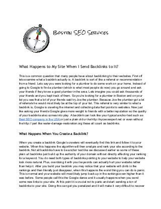 Boston SEO Services
What Happens to My Site When I Send Backlinks to It?
 
This is a common question that many people have about backlinking to their websites. First off 
lets examine what a backlink actually is. A backlink is sort of like a referral or recommendation 
from a friend. Lets say you were looking for a plumber to do some work on your home. Instead of 
going to Google to find a plumber (which is what most people do now) you go around and ask 
your friends if they know a good plumber in the area. Lets imagine you could ask thousands of 
your friends and you kept track of them. So you’re looking for a plumber in Boston and on your 
list you see that a lot of your friends said try Joe the plumber. Because Joe the plumber got a lot 
of referrals he would most likely be at the top of your list. This referral is very similar to what a 
backlink is, Google is crawling the internet and collecting data that points to websites. Now just 
like asking your friends Google gives more weight to friends with a better reputation so the quality 
of your backlinks also comes into play. A backlink can look like your typical anchor text such as 
Best SEO company in the USA or just a plain old ur ike http://nycseoexpert.net or even without 
the http:// part like water­damage­restoration.org these all count as backlinks. 
 
What Happens When You Create a Backlink?
 
When you create a backlink Google’s crawlers will eventually find this link and follow it to your 
website. When this happens the algorithm will then analyze and rank your site according to the 
backlink. Not all backlinks have to be anchor text like we discussed earlier so some of these 
plain url backlinks just build up the authority of your domain without directly affecting your ranking 
for a keyword. You do need both types of backlinks pointing to your website to help your website 
look more natural. Plus, overdoing it with your keywords can actually hurt your website rather 
than help it. After you build your backlink you may notice that your website will climb in the 
rankings and then literally just disappear, when this happens the worst thing you can do is panic. 
This is normal and your website will most likely jump back up in the rankings even higher than it 
was before. Some people call this the Google dance and it usually happens when you send 
some new links to your site. At this point it is crucial not to panic and start sending a ton of 
backlinks to your site. Doing this can get you penalized and it will make it very difficult to recover 
 