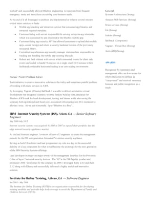 worked” and successfully allowed Bluebox engineering to transition from frequent
emergency mode and more focus on solving core business needs.
At the end of it all I managed to architect and implemented or refactor several mission
critical micro services in Scala:
● Mobile app cracking and extraction service that consumed app binaries and
extracted required metadata.
● Customer facing web service responsiblefor serving enterpriseapp storedata
which was consumed by and presented in the Bluebox mobile app.
● Customer facing app security API that allowed customers to upload their mobile
apps, secure theapp and return a security hardened version of the previously
unsecured binary.
● Centralized asynchronous app security manager statemachine responsiblefor
tracking and handling themobile app securing lifecycle.
● Robust and fault tolerant web service which consumed events for client side
events and scaled to handle 5k req/sec on a single small EC2 instance which
facilitated predictable horizontal scaling in an auto scaling environment.
Hacker / Nerd / Problem Solver
Took initiative to create a innovative solution to the tricky and sometimes painful problem
of working with micro services in AWS.
By leveraging Vagrant (Ubuntu) SaltStack I was able to deliver an intuitive virtual
development that integrated seamless with the Jenkins build system, emulated the
Bluebox AWS stack for local development, testing, and demos while also saving the
company both operational and fiscal costs associated with creating new EC2 instances to
alleviate issue. As we put it internally, I put “Bluebox in a Box”...
IBM -Internet Security Systems (ISS), Atlanta GA — Senior Software
Engineer
July 2008-July 2012
Internet security systems was acquired by IBM in 2007 to expand their portfolio into the
edge network security appliance market.
As the lead frontend engineer I oversaw of team of 3 engineers to create the management
console for theISS next generation Intrusion Prevention security appliance.
Serving as both UI architect and lead programmer my role was key in thesuccessful
delivery of a key component for what would become the archetypefor the next generation
of the IBM Security Systems offerings.
Lead developer on major on major rewrite of the management interface for the Proventia
G line of layer 2 network security devices. The “G”is the ISS flagship product and
produced 130M+ in revenue for the company in 2009. I leveraged Ruby 2.8.6 and Rails
2.3.2 along with JQuery and successfully delivered a highly useful and innovative
solution.
Institute for Online Training, Athens,GA — Software Engineer
Jan 2005 - July 2008
The Institute for Online Training (IOTIS) is an organization responsible for developing
training modules and provides help desk coverage to assist the Department of Family and
Children Services (DFCS).
General
Systems Architecture (Strong)
Amazon Web Services (Strong)
Micro services (Strong)
Git (Strong)
Jenkins (Strong)
SaltStack (Competent)
Vagrant / Virtual Box (Strong)
ActiveMQ (Strong)
AWARDS
Recognized by teammates and
management alike on 4 occasions for
efforts that could be defined as
“exceptional” and received monetary
bonuses and public recognition as a
result.
 