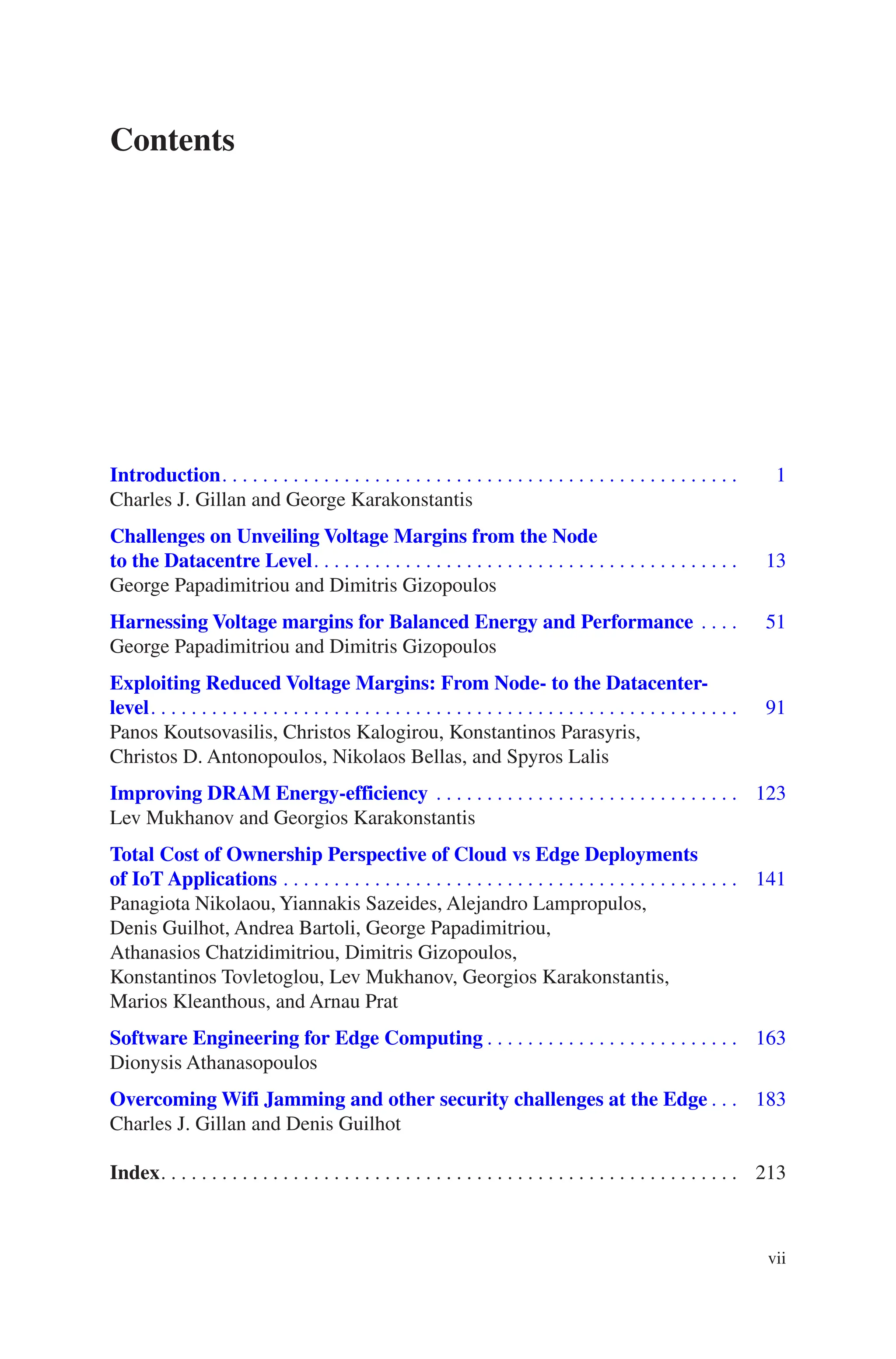 vii
Contents
Introduction������������������������������������������������������������������������������������������������������    1
Charles J. Gillan and George Karakonstantis

Challenges on Unveiling Voltage Margins from the Node
to the Datacentre Level������������������������������������������������������������������������������������   13
George Papadimitriou and Dimitris Gizopoulos

Harnessing Voltage margins for Balanced Energy and Performance��������   51
George Papadimitriou and Dimitris Gizopoulos

Exploiting Reduced Voltage Margins: From Node- to the Datacenter-
level��������������������������������������������������������������������������������������������������������������������   91
Panos Koutsovasilis, Christos Kalogirou, Konstantinos Parasyris,
Christos D. Antonopoulos, Nikolaos Bellas, and Spyros Lalis
Improving DRAM Energy-efficiency������������������������������������������������������������ 123
Lev Mukhanov and Georgios Karakonstantis

Total Cost of Ownership Perspective of Cloud vs Edge Deployments
of IoT Applications������������������������������������������������������������������������������������������ 141
Panagiota Nikolaou, Yiannakis Sazeides, Alejandro Lampropulos,
Denis Guilhot, Andrea Bartoli, George Papadimitriou,
Athanasios Chatzidimitriou, Dimitris Gizopoulos,
Konstantinos Tovletoglou, Lev Mukhanov, Georgios Karakonstantis,
Marios Kleanthous, and Arnau Prat

Software Engineering for Edge Computing�������������������������������������������������� 163
Dionysis Athanasopoulos

Overcoming Wifi Jamming and other security challenges at the Edge������ 183
Charles J. Gillan and Denis Guilhot
Index������������������������������������������������������������������������������������������������������������������ 213
 