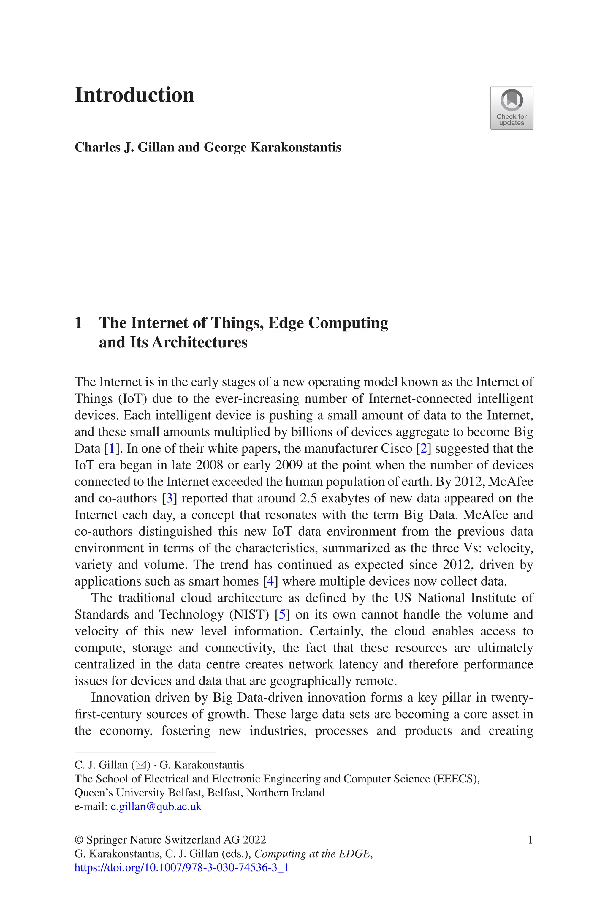 1
Introduction
Charles J. Gillan and George Karakonstantis
1 
The Internet of Things, Edge Computing
and Its Architectures
The Internet is in the early stages of a new operating model known as the Internet of
Things (IoT) due to the ever-increasing number of Internet-connected intelligent
devices. Each intelligent device is pushing a small amount of data to the Internet,
and these small amounts multiplied by billions of devices aggregate to become Big
Data [1]. In one of their white papers, the manufacturer Cisco [2] suggested that the
IoT era began in late 2008 or early 2009 at the point when the number of devices
connected to the Internet exceeded the human population of earth. By 2012, McAfee
and co-authors [3] reported that around 2.5 exabytes of new data appeared on the
Internet each day, a concept that resonates with the term Big Data. McAfee and
co-authors distinguished this new IoT data environment from the previous data
environment in terms of the characteristics, summarized as the three Vs: velocity,
variety and volume. The trend has continued as expected since 2012, driven by
applications such as smart homes [4] where multiple devices now collect data.
The traditional cloud architecture as defined by the US National Institute of
Standards and Technology (NIST) [5] on its own cannot handle the volume and
velocity of this new level information. Certainly, the cloud enables access to
compute, storage and connectivity, the fact that these resources are ultimately
centralized in the data centre creates network latency and therefore performance
issues for devices and data that are geographically remote.
Innovation driven by Big Data-driven innovation forms a key pillar in twenty-­
first-­
century sources of growth. These large data sets are becoming a core asset in
the economy, fostering new industries, processes and products and creating
C. J. Gillan (*) · G. Karakonstantis
The School of Electrical and Electronic Engineering and Computer Science (EEECS),
Queen’s University Belfast, Belfast, Northern Ireland
e-mail: c.gillan@qub.ac.uk
© Springer Nature Switzerland AG 2022
G. Karakonstantis, C. J. Gillan (eds.), Computing at the EDGE,
https://doi.org/10.1007/978-3-030-74536-3_1
 