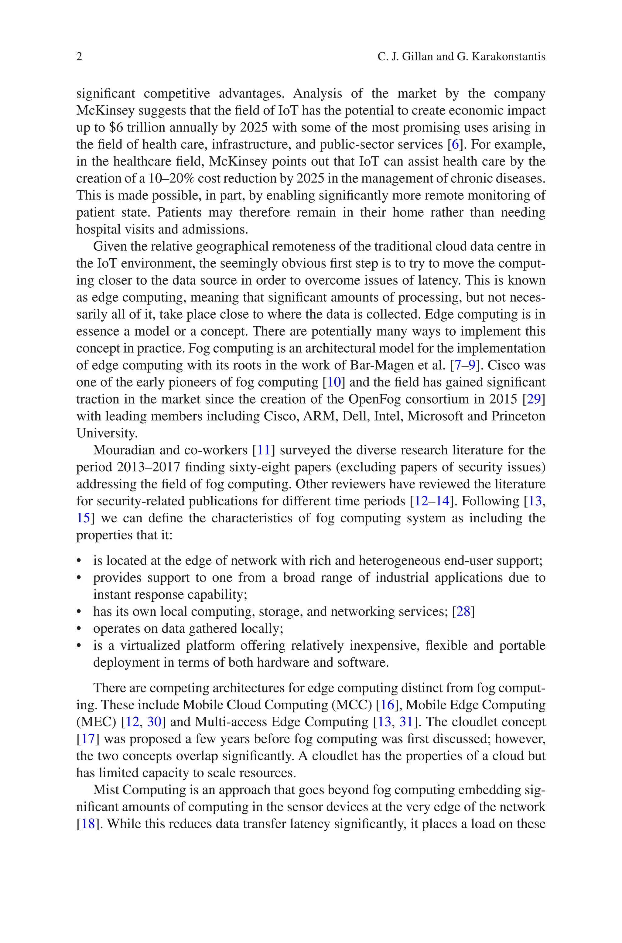 2
significant competitive advantages. Analysis of the market by the company
McKinsey suggests that the field of IoT has the potential to create economic impact
up to $6 trillion annually by 2025 with some of the most promising uses arising in
the field of health care, infrastructure, and public-sector services [6]. For example,
in the healthcare field, McKinsey points out that IoT can assist health care by the
creation of a 10–20% cost reduction by 2025 in the management of chronic diseases.
This is made possible, in part, by enabling significantly more remote monitoring of
patient state. Patients may therefore remain in their home rather than needing
hospital visits and admissions.
Given the relative geographical remoteness of the traditional cloud data centre in
the IoT environment, the seemingly obvious first step is to try to move the comput-
ing closer to the data source in order to overcome issues of latency. This is known
as edge computing, meaning that significant amounts of processing, but not neces-
sarily all of it, take place close to where the data is collected. Edge computing is in
essence a model or a concept. There are potentially many ways to implement this
concept in practice. Fog computing is an architectural model for the implementation
of edge computing with its roots in the work of Bar-Magen et al. [7–9]. Cisco was
one of the early pioneers of fog computing [10] and the field has gained significant
traction in the market since the creation of the OpenFog consortium in 2015 [29]
with leading members including Cisco, ARM, Dell, Intel, Microsoft and Princeton
University.
Mouradian and co-workers [11] surveyed the diverse research literature for the
period 2013–2017 finding sixty-eight papers (excluding papers of security issues)
addressing the field of fog computing. Other reviewers have reviewed the literature
for security-related publications for different time periods [12–14]. Following [13,
15] we can define the characteristics of fog computing system as including the
properties that it:
• is located at the edge of network with rich and heterogeneous end-user support;
• provides support to one from a broad range of industrial applications due to
instant response capability;
• has its own local computing, storage, and networking services; [28]
• operates on data gathered locally;
• is a virtualized platform offering relatively inexpensive, flexible and portable
deployment in terms of both hardware and software.
There are competing architectures for edge computing distinct from fog comput-
ing. These include Mobile Cloud Computing (MCC) [16], Mobile Edge Computing
(MEC) [12, 30] and Multi-access Edge Computing [13, 31]. The cloudlet concept
[17] was proposed a few years before fog computing was first discussed; however,
the two concepts overlap significantly. A cloudlet has the properties of a cloud but
has limited capacity to scale resources.
Mist Computing is an approach that goes beyond fog computing embedding sig-
nificant amounts of computing in the sensor devices at the very edge of the network
[18]. While this reduces data transfer latency significantly, it places a load on these
C. J. Gillan and G. Karakonstantis
 