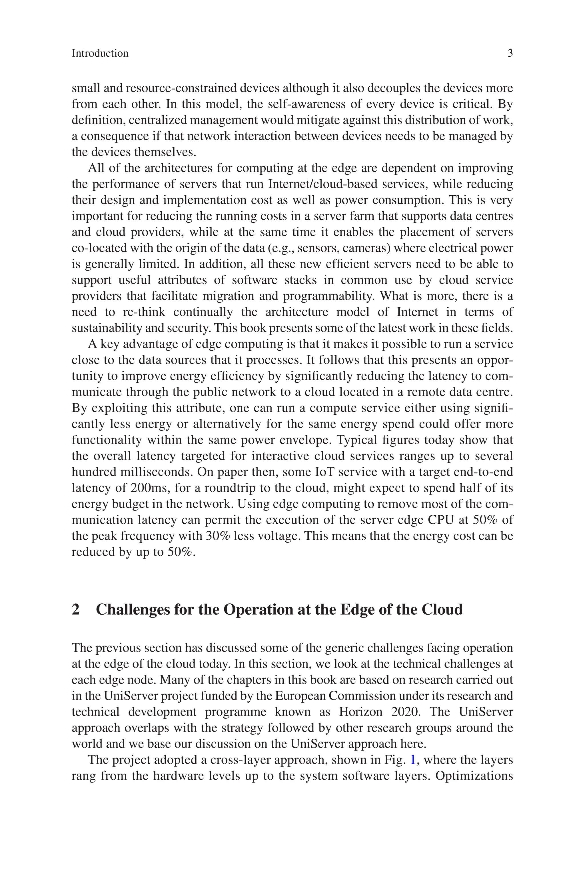 3
small and resource-constrained devices although it also decouples the devices more
from each other. In this model, the self-awareness of every device is critical. By
definition, centralized management would mitigate against this distribution of work,
a consequence if that network interaction between devices needs to be managed by
the devices themselves.
All of the architectures for computing at the edge are dependent on improving
the performance of servers that run Internet/cloud-based services, while reducing
their design and implementation cost as well as power consumption. This is very
important for reducing the running costs in a server farm that supports data centres
and cloud providers, while at the same time it enables the placement of servers
co-located with the origin of the data (e.g., sensors, cameras) where electrical power
is generally limited. In addition, all these new efficient servers need to be able to
support useful attributes of software stacks in common use by cloud service
providers that facilitate migration and programmability. What is more, there is a
need to re-think continually the architecture model of Internet in terms of
sustainability and security. This book presents some of the latest work in these fields.
A key advantage of edge computing is that it makes it possible to run a service
close to the data sources that it processes. It follows that this presents an oppor-
tunity to improve energy efficiency by significantly reducing the latency to com-
municate through the public network to a cloud located in a remote data centre.
By exploiting this attribute, one can run a compute service either using signifi-
cantly less energy or alternatively for the same energy spend could offer more
functionality within the same power envelope. Typical figures today show that
the overall latency targeted for interactive cloud services ranges up to several
hundred milliseconds. On paper then, some IoT service with a target end-to-end
latency of 200ms, for a roundtrip to the cloud, might expect to spend half of its
energy budget in the network. Using edge computing to remove most of the com-
munication latency can permit the execution of the server edge CPU at 50% of
the peak frequency with 30% less voltage. This means that the energy cost can be
reduced by up to 50%.
2 
Challenges for the Operation at the Edge of the Cloud
The previous section has discussed some of the generic challenges facing operation
at the edge of the cloud today. In this section, we look at the technical challenges at
each edge node. Many of the chapters in this book are based on research carried out
in the UniServer project funded by the European Commission under its research and
technical development programme known as Horizon 2020. The UniServer
approach overlaps with the strategy followed by other research groups around the
world and we base our discussion on the UniServer approach here.
The project adopted a cross-layer approach, shown in Fig. 1, where the layers
rang from the hardware levels up to the system software layers. Optimizations
Introduction
 