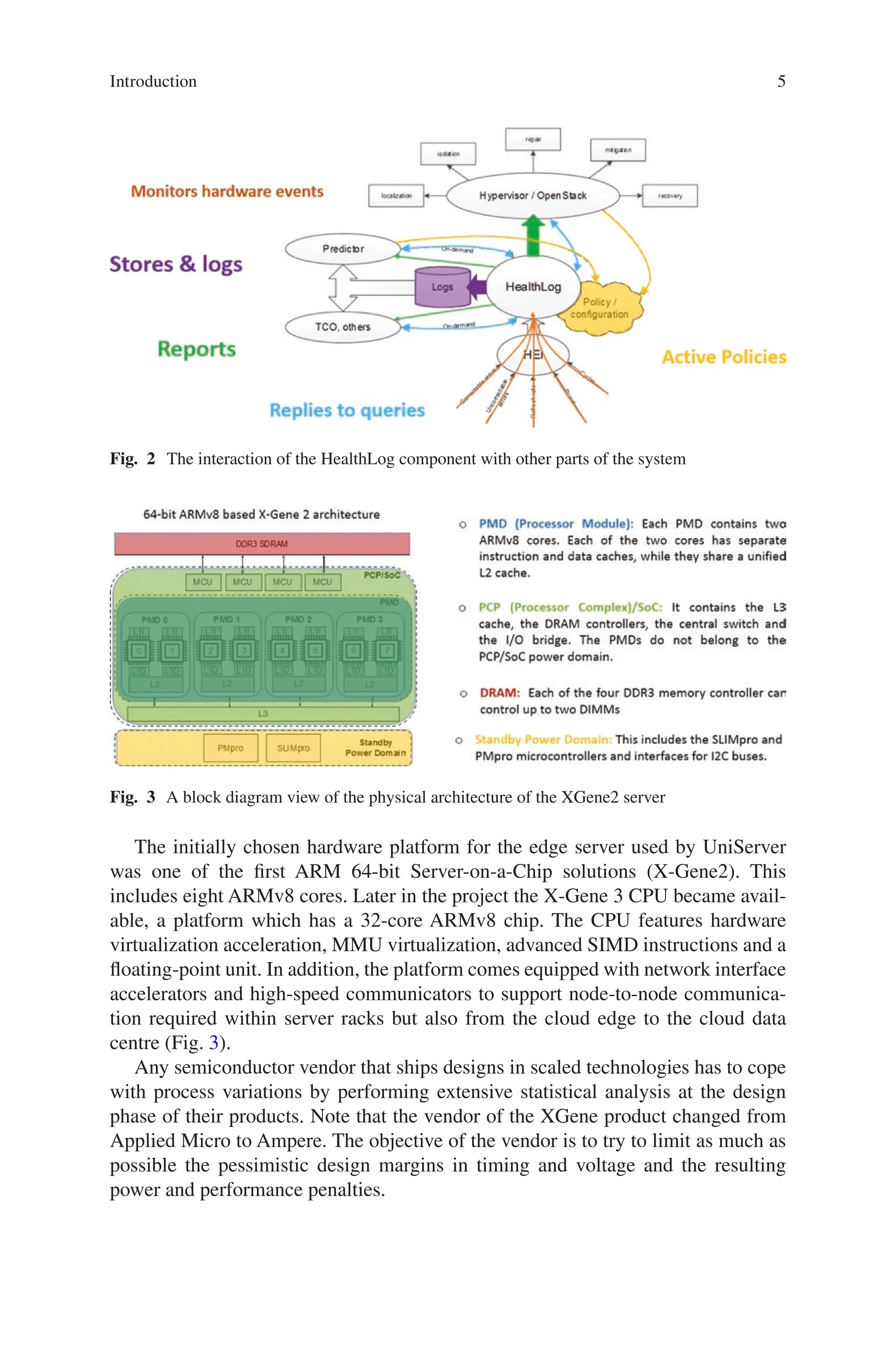 5
Fig. 2 The interaction of the HealthLog component with other parts of the system
Fig. 3 A block diagram view of the physical architecture of the XGene2 server
The initially chosen hardware platform for the edge server used by UniServer
was one of the first ARM 64-bit Server-on-a-Chip solutions (X-Gene2). This
includes eight ARMv8 cores. Later in the project the X-Gene 3 CPU became avail-
able, a platform which has a 32-core ARMv8 chip. The CPU features hardware
virtualization acceleration, MMU virtualization, advanced SIMD instructions and a
floating-point unit. In addition, the platform comes equipped with network interface
accelerators and high-speed communicators to support node-to-node communica-
tion required within server racks but also from the cloud edge to the cloud data
centre (Fig. 3).
Any semiconductor vendor that ships designs in scaled technologies has to cope
with process variations by performing extensive statistical analysis at the design
phase of their products. Note that the vendor of the XGene product changed from
Applied Micro to Ampere. The objective of the vendor is to try to limit as much as
possible the pessimistic design margins in timing and voltage and the resulting
power and performance penalties.
Introduction
 