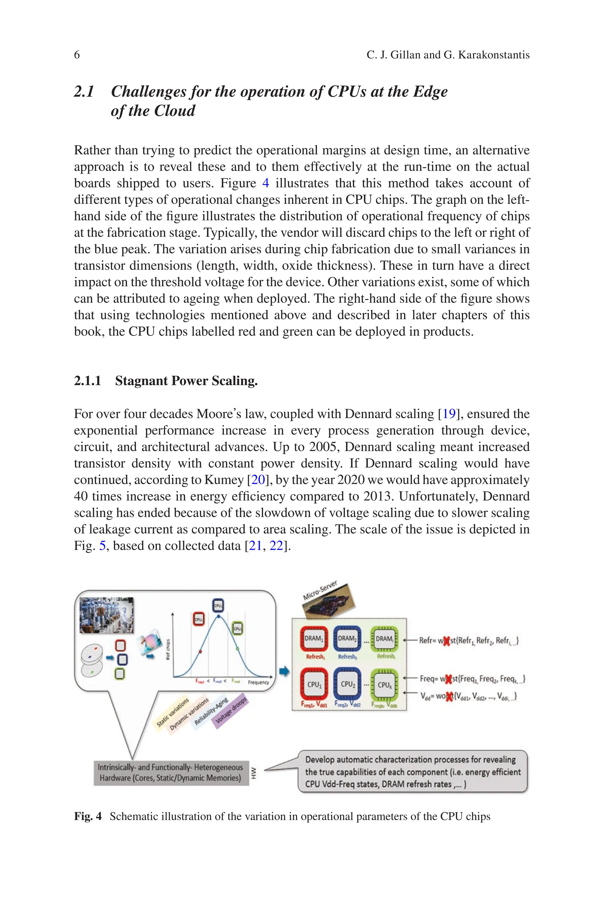 6
2.1 
Challenges for the operation of CPUs at the Edge
of the Cloud
Rather than trying to predict the operational margins at design time, an alternative
approach is to reveal these and to them effectively at the run-time on the actual
boards shipped to users. Figure 4 illustrates that this method takes account of
different types of operational changes inherent in CPU chips. The graph on the left-­
hand side of the figure illustrates the distribution of operational frequency of chips
at the fabrication stage. Typically, the vendor will discard chips to the left or right of
the blue peak. The variation arises during chip fabrication due to small variances in
transistor dimensions (length, width, oxide thickness). These in turn have a direct
impact on the threshold voltage for the device. Other variations exist, some of which
can be attributed to ageing when deployed. The right-hand side of the figure shows
that using technologies mentioned above and described in later chapters of this
book, the CPU chips labelled red and green can be deployed in products.
2.1.1 
Stagnant Power Scaling.
For over four decades Mooreʼs law, coupled with Dennard scaling [19], ensured the
exponential performance increase in every process generation through device,
circuit, and architectural advances. Up to 2005, Dennard scaling meant increased
transistor density with constant power density. If Dennard scaling would have
continued, according to Kumey [20], by the year 2020 we would have approximately
40 times increase in energy efficiency compared to 2013. Unfortunately, Dennard
scaling has ended because of the slowdown of voltage scaling due to slower scaling
of leakage current as compared to area scaling. The scale of the issue is depicted in
Fig. 5, based on collected data [21, 22].
Fig. 4 Schematic illustration of the variation in operational parameters of the CPU chips
C. J. Gillan and G. Karakonstantis
 
