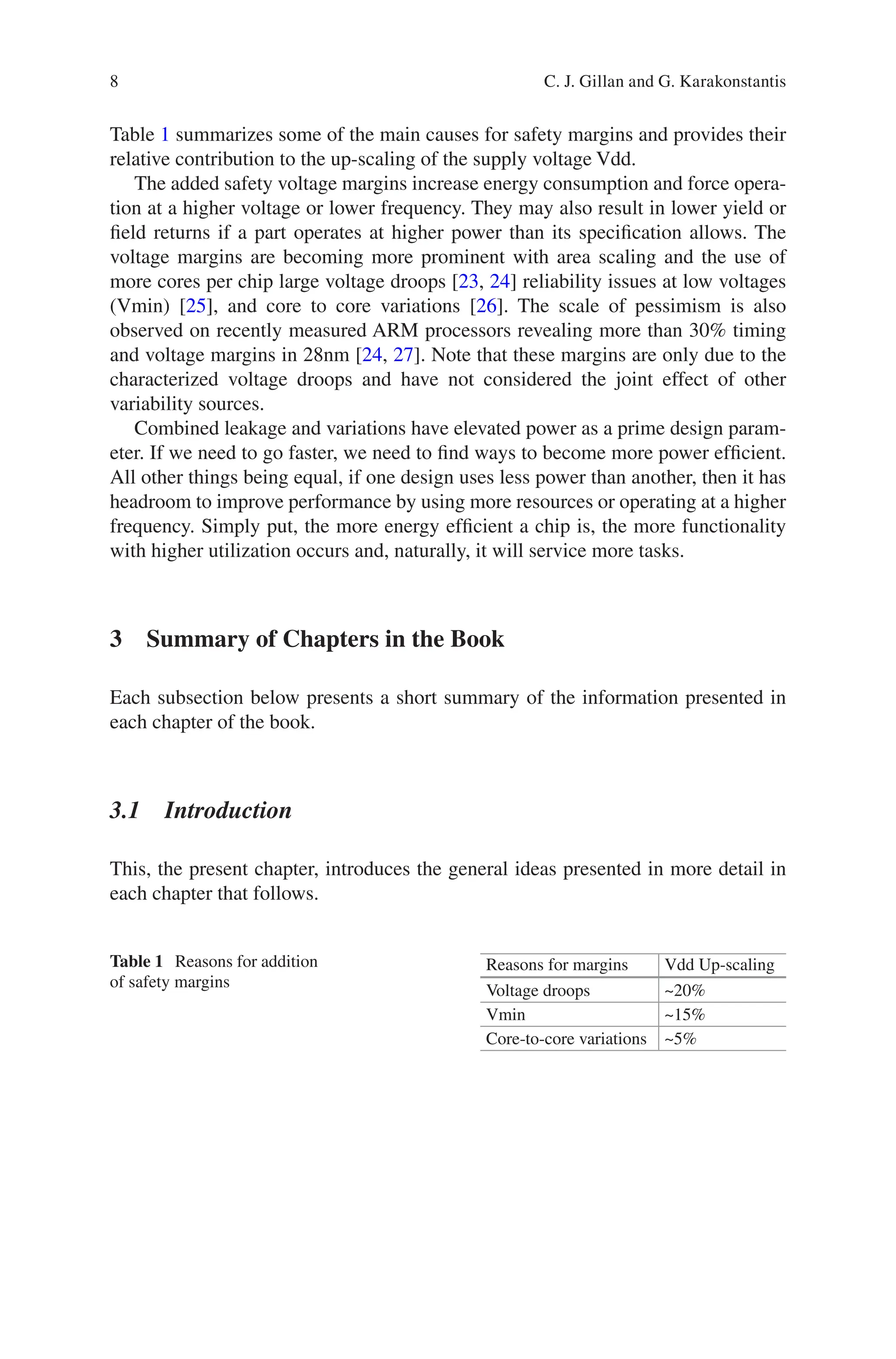 8
Table 1 summarizes some of the main causes for safety margins and provides their
relative contribution to the up-scaling of the supply voltage Vdd.
The added safety voltage margins increase energy consumption and force opera-
tion at a higher voltage or lower frequency. They may also result in lower yield or
field returns if a part operates at higher power than its specification allows. The
voltage margins are becoming more prominent with area scaling and the use of
more cores per chip large voltage droops [23, 24] reliability issues at low voltages
(Vmin) [25], and core to core variations [26]. The scale of pessimism is also
observed on recently measured ARM processors revealing more than 30% timing
and voltage margins in 28nm [24, 27]. Note that these margins are only due to the
characterized voltage droops and have not considered the joint effect of other
variability sources.
Combined leakage and variations have elevated power as a prime design param-
eter. If we need to go faster, we need to find ways to become more power efficient.
All other things being equal, if one design uses less power than another, then it has
headroom to improve performance by using more resources or operating at a higher
frequency. Simply put, the more energy efficient a chip is, the more functionality
with higher utilization occurs and, naturally, it will service more tasks.
3 
Summary of Chapters in the Book
Each subsection below presents a short summary of the information presented in
each chapter of the book.
3.1 Introduction
This, the present chapter, introduces the general ideas presented in more detail in
each chapter that follows.
Table 1 Reasons for addition
of safety margins
Reasons for margins Vdd Up-scaling
Voltage droops ~20%
Vmin ~15%
Core-to-core variations ~5%
C. J. Gillan and G. Karakonstantis
 