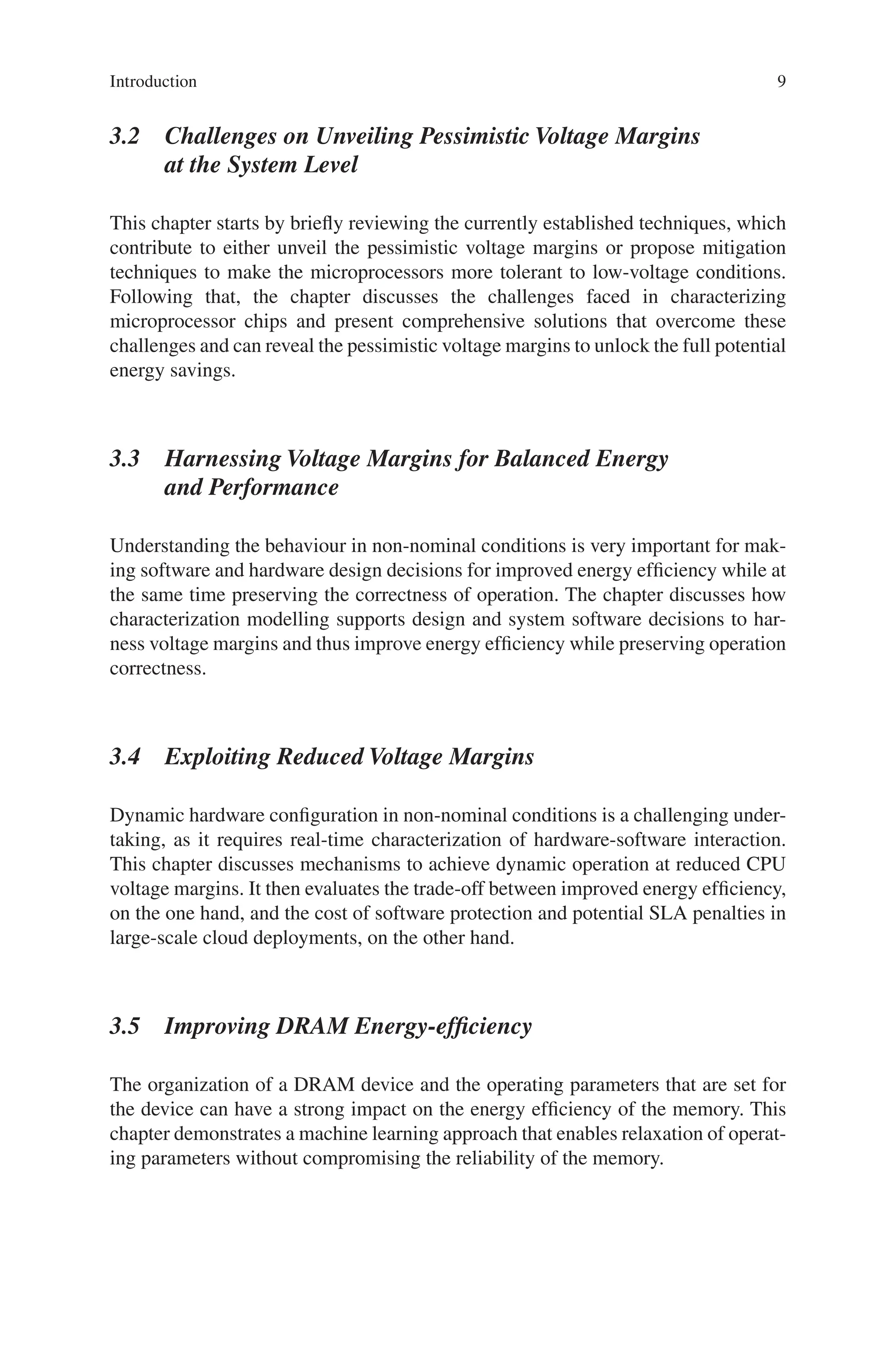 9
3.2 
Challenges on Unveiling Pessimistic Voltage Margins
at the System Level
This chapter starts by briefly reviewing the currently established techniques, which
contribute to either unveil the pessimistic voltage margins or propose mitigation
techniques to make the microprocessors more tolerant to low-voltage conditions.
Following that, the chapter discusses the challenges faced in characterizing
microprocessor chips and present comprehensive solutions that overcome these
challenges and can reveal the pessimistic voltage margins to unlock the full potential
energy savings.
3.3 
Harnessing Voltage Margins for Balanced Energy
and Performance
Understanding the behaviour in non-nominal conditions is very important for mak-
ing software and hardware design decisions for improved energy efficiency while at
the same time preserving the correctness of operation. The chapter discusses how
characterization modelling supports design and system software decisions to har-
ness voltage margins and thus improve energy efficiency while preserving operation
correctness.
3.4 
Exploiting Reduced Voltage Margins
Dynamic hardware configuration in non-nominal conditions is a challenging under-
taking, as it requires real-time characterization of hardware-software interaction.
This chapter discusses mechanisms to achieve dynamic operation at reduced CPU
voltage margins. It then evaluates the trade-off between improved energy efficiency,
on the one hand, and the cost of software protection and potential SLA penalties in
large-scale cloud deployments, on the other hand.
3.5 Improving DRAM Energy-efficiency
The organization of a DRAM device and the operating parameters that are set for
the device can have a strong impact on the energy efficiency of the memory. This
chapter demonstrates a machine learning approach that enables relaxation of operat-
ing parameters without compromising the reliability of the memory.
Introduction
 