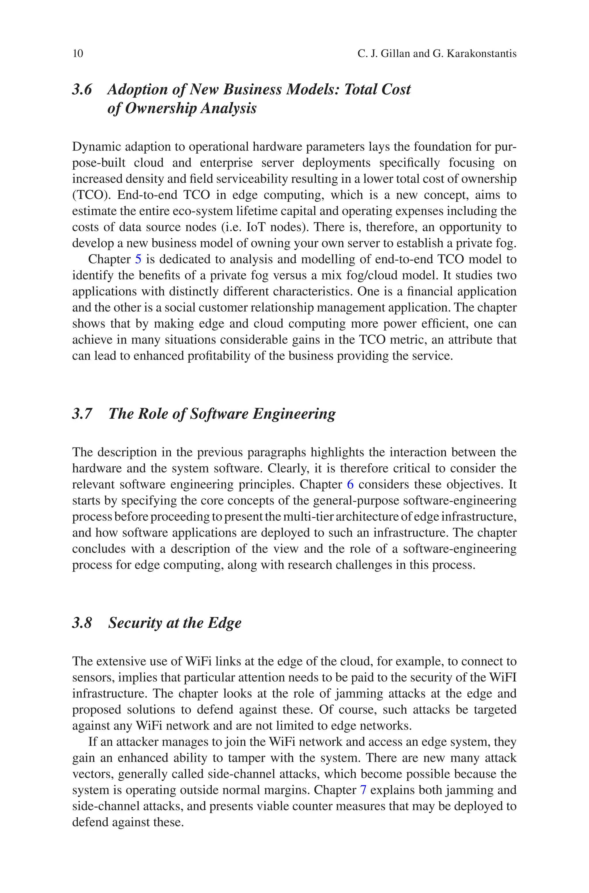 10
3.6 
Adoption of New Business Models: Total Cost
of Ownership Analysis
Dynamic adaption to operational hardware parameters lays the foundation for pur-
pose-built cloud and enterprise server deployments specifically focusing on
increased density and field serviceability resulting in a lower total cost of ownership
(TCO). End-to-end TCO in edge computing, which is a new concept, aims to
estimate the entire eco-system lifetime capital and operating expenses including the
costs of data source nodes (i.e. IoT nodes). There is, therefore, an opportunity to
develop a new business model of owning your own server to establish a private fog.
Chapter 5 is dedicated to analysis and modelling of end-to-end TCO model to
identify the benefits of a private fog versus a mix fog/cloud model. It studies two
applications with distinctly different characteristics. One is a financial application
and the other is a social customer relationship management application. The chapter
shows that by making edge and cloud computing more power efficient, one can
achieve in many situations considerable gains in the TCO metric, an attribute that
can lead to enhanced profitability of the business providing the service.
3.7 
The Role of Software Engineering
The description in the previous paragraphs highlights the interaction between the
hardware and the system software. Clearly, it is therefore critical to consider the
relevant software engineering principles. Chapter 6 considers these objectives. It
starts by specifying the core concepts of the general-purpose software-engineering
processbeforeproceedingtopresentthemulti-tierarchitectureofedgeinfrastructure,
and how software applications are deployed to such an infrastructure. The chapter
concludes with a description of the view and the role of a software-engineering
process for edge computing, along with research challenges in this process.
3.8 Security at the Edge
The extensive use of WiFi links at the edge of the cloud, for example, to connect to
sensors, implies that particular attention needs to be paid to the security of the WiFI
infrastructure. The chapter looks at the role of jamming attacks at the edge and
proposed solutions to defend against these. Of course, such attacks be targeted
against any WiFi network and are not limited to edge networks.
If an attacker manages to join the WiFi network and access an edge system, they
gain an enhanced ability to tamper with the system. There are new many attack
vectors, generally called side-channel attacks, which become possible because the
system is operating outside normal margins. Chapter 7 explains both jamming and
side-channel attacks, and presents viable counter measures that may be deployed to
defend against these.
C. J. Gillan and G. Karakonstantis
 