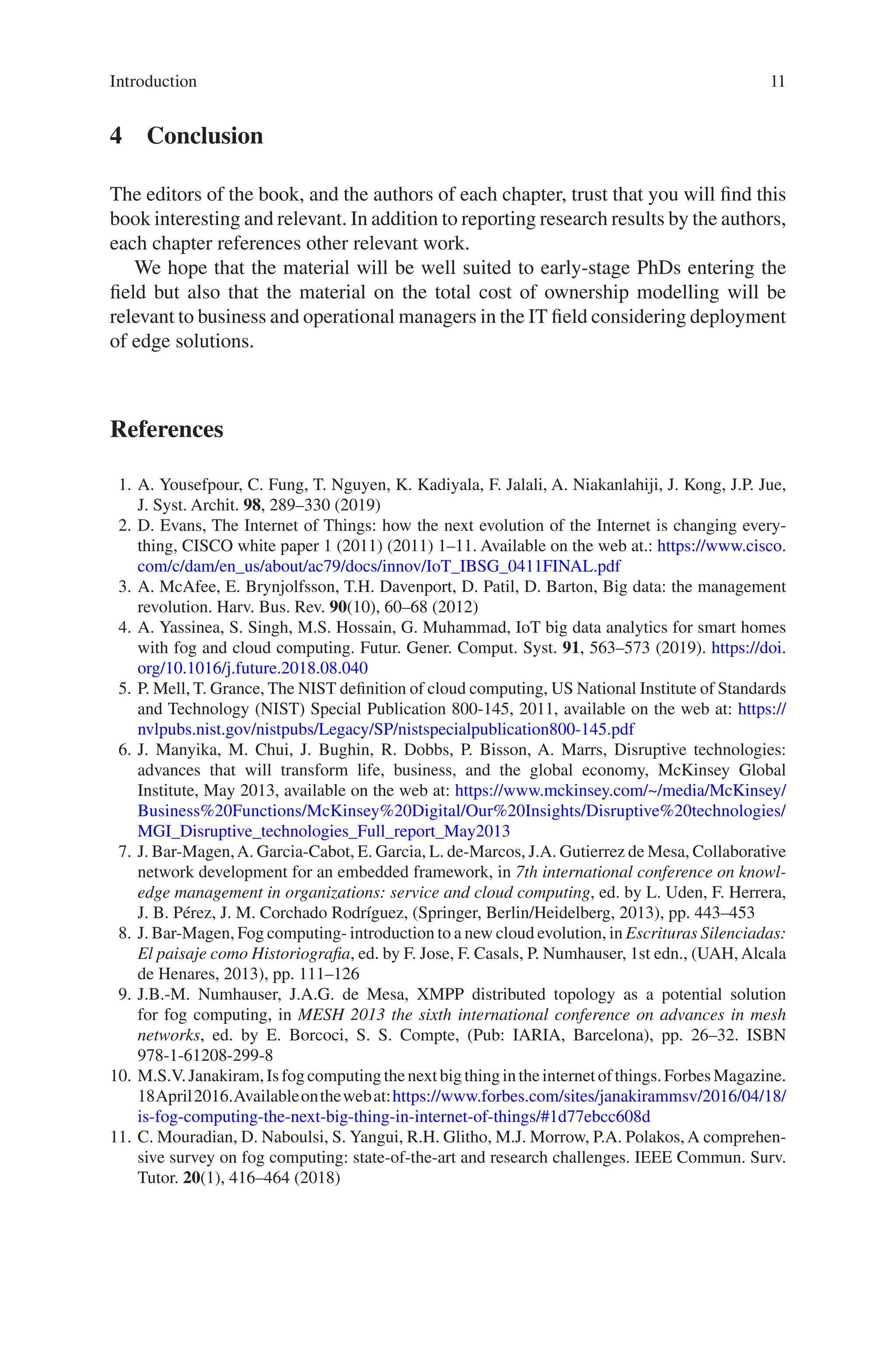 11
4 Conclusion
The editors of the book, and the authors of each chapter, trust that you will find this
book interesting and relevant. In addition to reporting research results by the authors,
each chapter references other relevant work.
We hope that the material will be well suited to early-stage PhDs entering the
field but also that the material on the total cost of ownership modelling will be
relevant to business and operational managers in the IT field considering deployment
of edge solutions.
References
1. A. Yousefpour, C. Fung, T. Nguyen, K. Kadiyala, F. Jalali, A. Niakanlahiji, J. Kong, J.P. Jue,
J. Syst. Archit. 98, 289–330 (2019)
2. D. Evans, The Internet of Things: how the next evolution of the Internet is changing every-
thing, CISCO white paper 1 (2011) (2011) 1–11. Available on the web at.: https://www.cisco.
com/c/dam/en_us/about/ac79/docs/innov/IoT_IBSG_0411FINAL.pdf
3. A. McAfee, E. Brynjolfsson, T.H. Davenport, D. Patil, D. Barton, Big data: the management
revolution. Harv. Bus. Rev. 90(10), 60–68 (2012)
4. A. Yassinea, S. Singh, M.S. Hossain, G. Muhammad, IoT big data analytics for smart homes
with fog and cloud computing. Futur. Gener. Comput. Syst. 91, 563–573 (2019). https://doi.
org/10.1016/j.future.2018.08.040
5. P. Mell, T. Grance, The NIST definition of cloud computing, US National Institute of Standards
and Technology (NIST) Special Publication 800-145, 2011, available on the web at: https://
nvlpubs.nist.gov/nistpubs/Legacy/SP/nistspecialpublication800-­145.pdf
6. J. Manyika, M. Chui, J. Bughin, R. Dobbs, P. Bisson, A. Marrs, Disruptive technologies:
advances that will transform life, business, and the global economy, McKinsey Global
Institute, May 2013, available on the web at: https://www.mckinsey.com/~/media/McKinsey/
Business%20Functions/McKinsey%20Digital/Our%20Insights/Disruptive%20technologies/
MGI_Disruptive_technologies_Full_report_May2013
7. J. Bar-Magen,A. Garcia-Cabot, E. Garcia, L. de-Marcos, J.A. Gutierrez de Mesa, Collaborative
network development for an embedded framework, in 7th international conference on knowl-
edge management in organizations: service and cloud computing, ed. by L. Uden, F. Herrera,
J. B. Pérez, J. M. Corchado Rodríguez, (Springer, Berlin/Heidelberg, 2013), pp. 443–453
8. J. Bar-Magen, Fog computing- introduction to a new cloud evolution, in Escrituras Silenciadas:
El paisaje como Historiografia, ed. by F. Jose, F. Casals, P. Numhauser, 1st edn., (UAH, Alcala
de Henares, 2013), pp. 111–126
9. J.B.-M. Numhauser, J.A.G. de Mesa, XMPP distributed topology as a potential solution
for fog computing, in MESH 2013 the sixth international conference on advances in mesh
networks, ed. by E. Borcoci, S. S. Compte, (Pub: IARIA, Barcelona), pp. 26–32. ISBN
978-1-61208-299-8
10. M.S.V.Janakiram,Isfogcomputingthenextbigthingintheinternetofthings.ForbesMagazine.
18April2016.Availableonthewebat:https://www.forbes.com/sites/janakirammsv/2016/04/18/
is-­fog-­computing-­the-­next-­big-­thing-­in-­internet-­of-­things/#1d77ebcc608d
11. C. Mouradian, D. Naboulsi, S. Yangui, R.H. Glitho, M.J. Morrow, P.A. Polakos, A comprehen-
sive survey on fog computing: state-of-the-art and research challenges. IEEE Commun. Surv.
Tutor. 20(1), 416–464 (2018)
Introduction
 