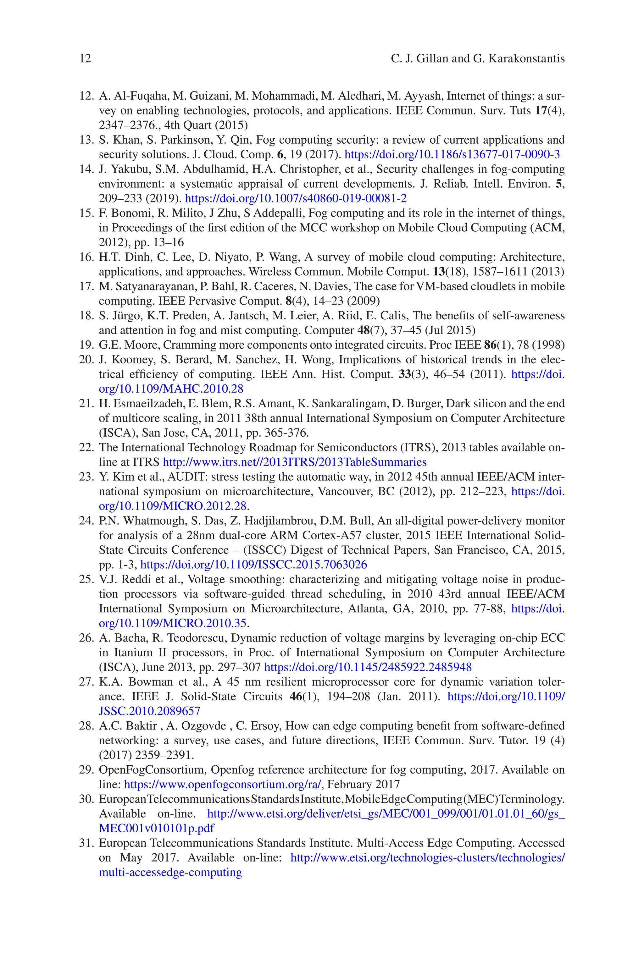 12
12. A. Al-Fuqaha, M. Guizani, M. Mohammadi, M. Aledhari, M. Ayyash, Internet of things: a sur-
vey on enabling technologies, protocols, and applications. IEEE Commun. Surv. Tuts 17(4),
2347–2376., 4th Quart (2015)
13. S. Khan, S. Parkinson, Y. Qin, Fog computing security: a review of current applications and
security solutions. J. Cloud. Comp. 6, 19 (2017). https://doi.org/10.1186/s13677-­017-­0090-­3
14. J. Yakubu, S.M. Abdulhamid, H.A. Christopher, et al., Security challenges in fog-computing
environment: a systematic appraisal of current developments. J. Reliab. Intell. Environ. 5,
209–233 (2019). https://doi.org/10.1007/s40860-­019-­00081-­2
15. F. Bonomi, R. Milito, J Zhu, S Addepalli, Fog computing and its role in the internet of things,
in Proceedings of the first edition of the MCC workshop on Mobile Cloud Computing (ACM,
2012), pp. 13–16
16. H.T. Dinh, C. Lee, D. Niyato, P. Wang, A survey of mobile cloud computing: Architecture,
applications, and approaches. Wireless Commun. Mobile Comput. 13(18), 1587–1611 (2013)
17. M. Satyanarayanan, P. Bahl, R. Caceres, N. Davies, The case forVM-based cloudlets in mobile
computing. IEEE Pervasive Comput. 8(4), 14–23 (2009)
18. S. Jürgo, K.T. Preden, A. Jantsch, M. Leier, A. Riid, E. Calis, The benefits of self-awareness
and attention in fog and mist computing. Computer 48(7), 37–45 (Jul 2015)
19. G.E. Moore, Cramming more components onto integrated circuits. Proc IEEE 86(1), 78 (1998)
20. J. Koomey, S. Berard, M. Sanchez, H. Wong, Implications of historical trends in the elec-
trical efficiency of computing. IEEE Ann. Hist. Comput. 33(3), 46–54 (2011). https://doi.
org/10.1109/MAHC.2010.28
21. H. Esmaeilzadeh, E. Blem, R.S. Amant, K. Sankaralingam, D. Burger, Dark silicon and the end
of multicore scaling, in 2011 38th annual International Symposium on Computer Architecture
(ISCA), San Jose, CA, 2011, pp. 365-376.
22. The International Technology Roadmap for Semiconductors (ITRS), 2013 tables available on-
line at ITRS http://www.itrs.net//2013ITRS/2013TableSummaries
23. Y. Kim et al., AUDIT: stress testing the automatic way, in 2012 45th annual IEEE/ACM inter-
national symposium on microarchitecture, Vancouver, BC (2012), pp. 212–223, https://doi.
org/10.1109/MICRO.2012.28.
24. P.N. Whatmough, S. Das, Z. Hadjilambrou, D.M. Bull, An all-digital power-delivery monitor
for analysis of a 28nm dual-core ARM Cortex-A57 cluster, 2015 IEEE International Solid-­
State Circuits Conference – (ISSCC) Digest of Technical Papers, San Francisco, CA, 2015,
pp. 1-3, https://doi.org/10.1109/ISSCC.2015.7063026
25. V.J. Reddi et al., Voltage smoothing: characterizing and mitigating voltage noise in produc-
tion processors via software-guided thread scheduling, in 2010 43rd annual IEEE/ACM
International Symposium on Microarchitecture, Atlanta, GA, 2010, pp. 77-88, https://doi.
org/10.1109/MICRO.2010.35.
26. A. Bacha, R. Teodorescu, Dynamic reduction of voltage margins by leveraging on-chip ECC
in Itanium II processors, in Proc. of International Symposium on Computer Architecture
(ISCA), June 2013, pp. 297–307 https://doi.org/10.1145/2485922.2485948
27. K.A. Bowman et al., A 45 nm resilient microprocessor core for dynamic variation toler-
ance. IEEE J. Solid-State Circuits 46(1), 194–208 (Jan. 2011). https://doi.org/10.1109/
JSSC.2010.2089657
28. A.C. Baktir , A. Ozgovde , C. Ersoy, How can edge computing benefit from software-defined
networking: a survey, use cases, and future directions, IEEE Commun. Surv. Tutor. 19 (4)
(2017) 2359–2391.
29. OpenFogConsortium, Openfog reference architecture for fog computing, 2017. Available on
line: https://www.openfogconsortium.org/ra/, February 2017
30. EuropeanTelecommunicationsStandardsInstitute,MobileEdgeComputing(MEC)Terminology.
Available on-line. http://www.etsi.org/deliver/etsi_gs/MEC/001_099/001/01.01.01_60/gs_
MEC001v010101p.pdf
31. European Telecommunications Standards Institute. Multi-Access Edge Computing. Accessed
on May 2017. Available on-line: http://www.etsi.org/technologies-­clusters/technologies/
multi-­accessedge-­computing
C. J. Gillan and G. Karakonstantis
 