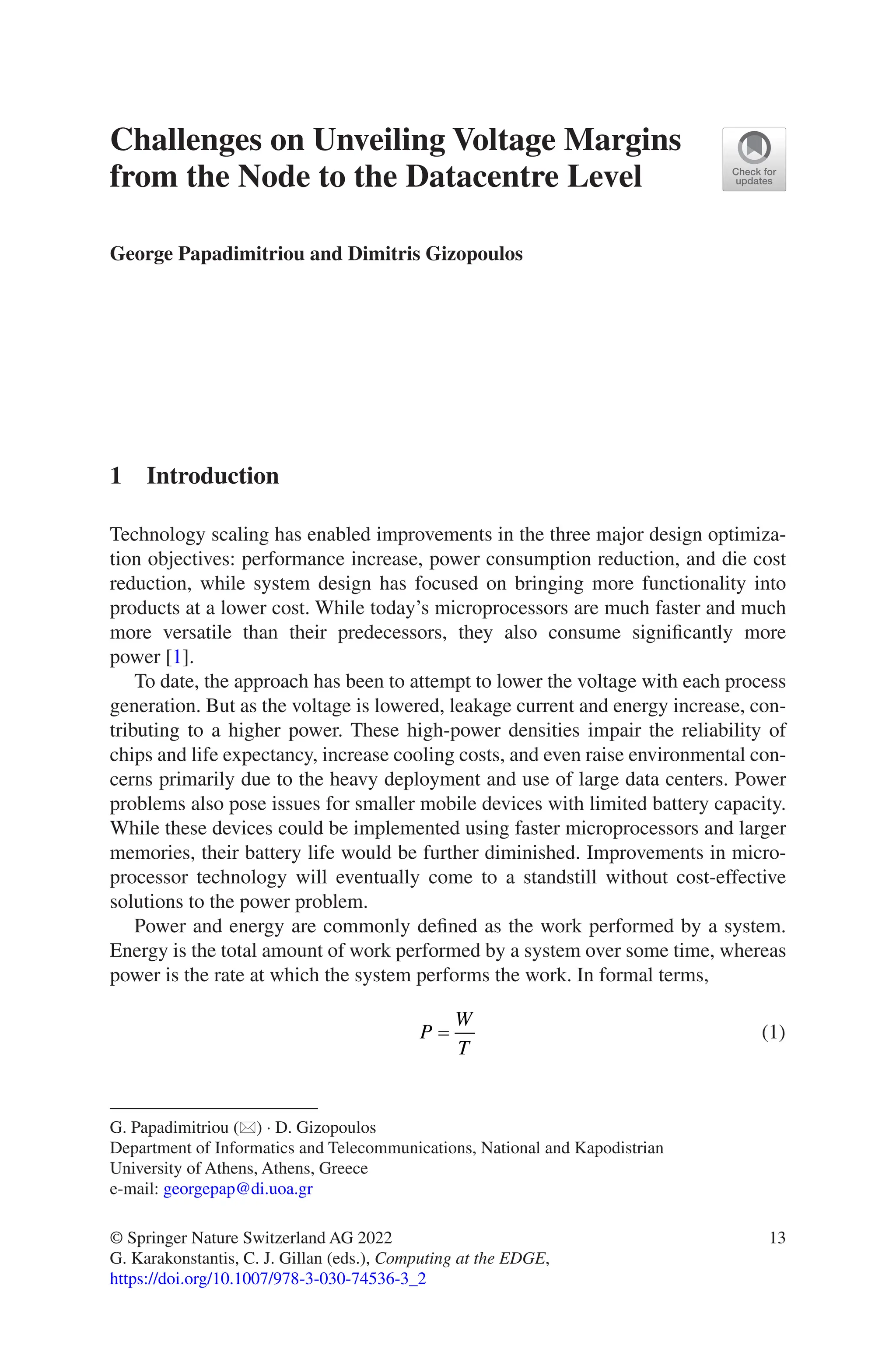 13
Challenges on Unveiling Voltage Margins
from the Node to the Datacentre Level
George Papadimitriou and Dimitris Gizopoulos
1 Introduction
Technology scaling has enabled improvements in the three major design optimiza-
tion objectives: performance increase, power consumption reduction, and die cost
reduction, while system design has focused on bringing more functionality into
products at a lower cost. While today’s microprocessors are much faster and much
more versatile than their predecessors, they also consume significantly more
power [1].
To date, the approach has been to attempt to lower the voltage with each process
generation. But as the voltage is lowered, leakage current and energy increase, con-
tributing to a higher power. These high-power densities impair the reliability of
chips and life expectancy, increase cooling costs, and even raise environmental con-
cerns primarily due to the heavy deployment and use of large data centers. Power
problems also pose issues for smaller mobile devices with limited battery capacity.
While these devices could be implemented using faster microprocessors and larger
memories, their battery life would be further diminished. Improvements in micro-
processor technology will eventually come to a standstill without cost-effective
solutions to the power problem.
Power and energy are commonly defined as the work performed by a system.
Energy is the total amount of work performed by a system over some time, whereas
power is the rate at which the system performs the work. In formal terms,
P
W
T
= (1)
G. Papadimitriou (*) · D. Gizopoulos
Department of Informatics and Telecommunications, National and Kapodistrian
University of Athens, Athens, Greece
e-mail: georgepap@di.uoa.gr
© Springer Nature Switzerland AG 2022
G. Karakonstantis, C. J. Gillan (eds.), Computing at the EDGE,
https://doi.org/10.1007/978-3-030-74536-3_2
 