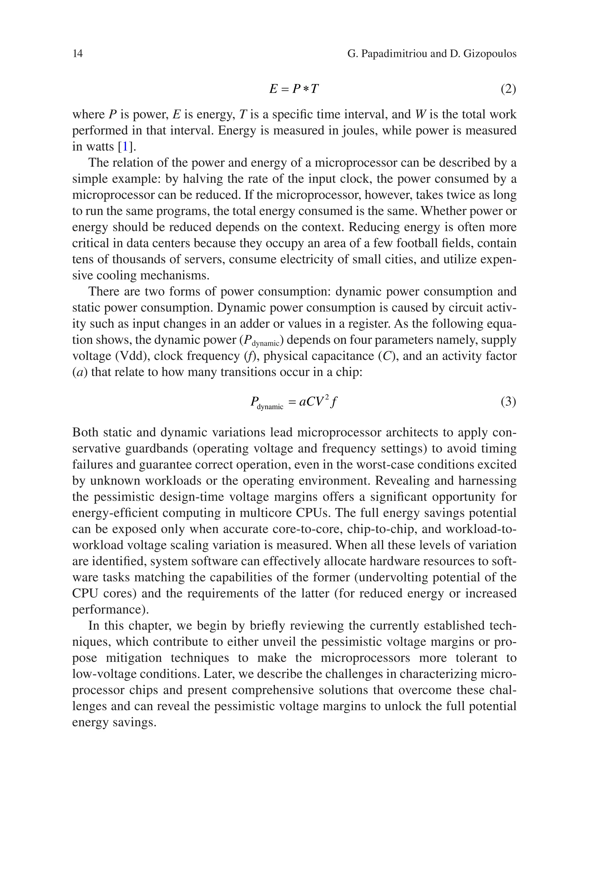 14
E P T
= ∗ (2)
where P is power, E is energy, T is a specific time interval, and W is the total work
performed in that interval. Energy is measured in joules, while power is measured
in watts [1].
The relation of the power and energy of a microprocessor can be described by a
simple example: by halving the rate of the input clock, the power consumed by a
microprocessor can be reduced. If the microprocessor, however, takes twice as long
to run the same programs, the total energy consumed is the same. Whether power or
energy should be reduced depends on the context. Reducing energy is often more
critical in data centers because they occupy an area of a few football fields, contain
tens of thousands of servers, consume electricity of small cities, and utilize expen-
sive cooling mechanisms.
There are two forms of power consumption: dynamic power consumption and
static power consumption. Dynamic power consumption is caused by circuit activ-
ity such as input changes in an adder or values in a register. As the following equa-
tion shows, the dynamic power (Pdynamic) depends on four parameters namely, supply
voltage (Vdd), clock frequency (f), physical capacitance (C), and an activity factor
(a) that relate to how many transitions occur in a chip:
P aCV f
dynamic = 2
(3)
Both static and dynamic variations lead microprocessor architects to apply con-
servative guardbands (operating voltage and frequency settings) to avoid timing
failures and guarantee correct operation, even in the worst-case conditions excited
by unknown workloads or the operating environment. Revealing and harnessing
the pessimistic design-time voltage margins offers a significant opportunity for
energy-­
efficient computing in multicore CPUs. The full energy savings potential
can be exposed only when accurate core-to-core, chip-to-chip, and workload-to-
workload voltage scaling variation is measured. When all these levels of variation
are identified, system software can effectively allocate hardware resources to soft-
ware tasks matching the capabilities of the former (undervolting potential of the
CPU cores) and the requirements of the latter (for reduced energy or increased
performance).
In this chapter, we begin by briefly reviewing the currently established tech-
niques, which contribute to either unveil the pessimistic voltage margins or pro-
pose mitigation techniques to make the microprocessors more tolerant to
low-voltage conditions. Later, we describe the challenges in characterizing micro-
processor chips and present comprehensive solutions that overcome these chal-
lenges and can reveal the pessimistic voltage margins to unlock the full potential
energy savings.
G. Papadimitriou and D. Gizopoulos
 