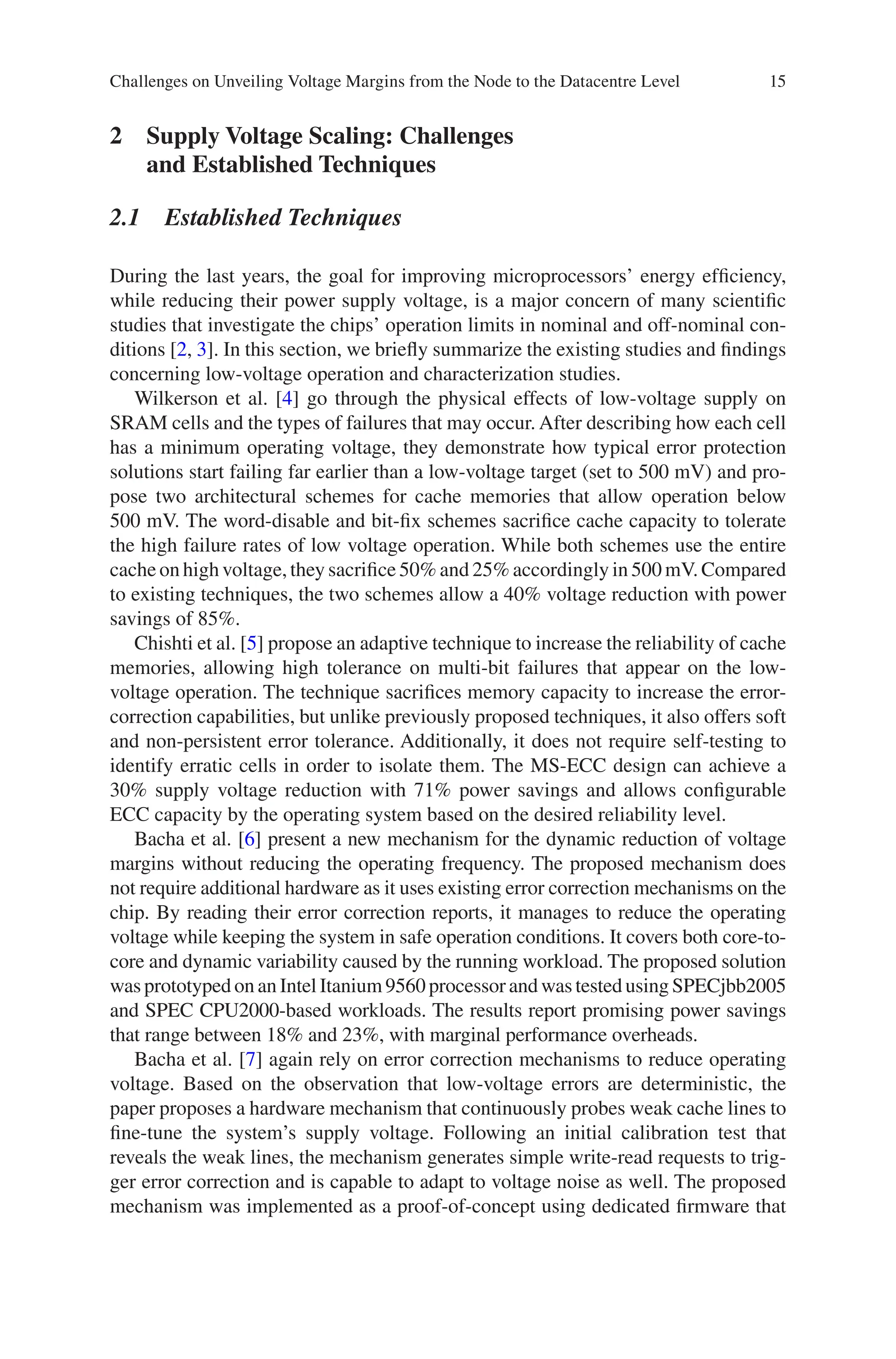 15
2 
Supply Voltage Scaling: Challenges
and Established Techniques
2.1 Established Techniques
During the last years, the goal for improving microprocessors’ energy efficiency,
while reducing their power supply voltage, is a major concern of many scientific
studies that investigate the chips’ operation limits in nominal and off-nominal con-
ditions [2, 3]. In this section, we briefly summarize the existing studies and findings
concerning low-voltage operation and characterization studies.
Wilkerson et al. [4] go through the physical effects of low-voltage supply on
SRAM cells and the types of failures that may occur. After describing how each cell
has a minimum operating voltage, they demonstrate how typical error protection
solutions start failing far earlier than a low-voltage target (set to 500 mV) and pro-
pose two architectural schemes for cache memories that allow operation below
500 mV. The word-disable and bit-fix schemes sacrifice cache capacity to tolerate
the high failure rates of low voltage operation. While both schemes use the entire
cache on high voltage, they sacrifice 50% and 25% accordingly in 500 mV. Compared
to existing techniques, the two schemes allow a 40% voltage reduction with power
savings of 85%.
Chishti et al. [5] propose an adaptive technique to increase the reliability of cache
memories, allowing high tolerance on multi-bit failures that appear on the low-­
voltage operation. The technique sacrifices memory capacity to increase the error-­
correction capabilities, but unlike previously proposed techniques, it also offers soft
and non-persistent error tolerance. Additionally, it does not require self-testing to
identify erratic cells in order to isolate them. The MS-ECC design can achieve a
30% supply voltage reduction with 71% power savings and allows configurable
ECC capacity by the operating system based on the desired reliability level.
Bacha et al. [6] present a new mechanism for the dynamic reduction of voltage
margins without reducing the operating frequency. The proposed mechanism does
not require additional hardware as it uses existing error correction mechanisms on the
chip. By reading their error correction reports, it manages to reduce the operating
voltage while keeping the system in safe operation conditions. It covers both core-to-
core and dynamic variability caused by the running workload. The proposed solution
was prototyped on an Intel Itanium 9560 processor and was tested using SPECjbb2005
and SPEC CPU2000-based workloads. The results report promising power savings
that range between 18% and 23%, with marginal performance overheads.
Bacha et al. [7] again rely on error correction mechanisms to reduce operating
voltage. Based on the observation that low-voltage errors are deterministic, the
paper proposes a hardware mechanism that continuously probes weak cache lines to
fine-tune the system’s supply voltage. Following an initial calibration test that
reveals the weak lines, the mechanism generates simple write-read requests to trig-
ger error correction and is capable to adapt to voltage noise as well. The proposed
mechanism was implemented as a proof-of-concept using dedicated firmware that
Challenges on Unveiling Voltage Margins from the Node to the Datacentre Level
 