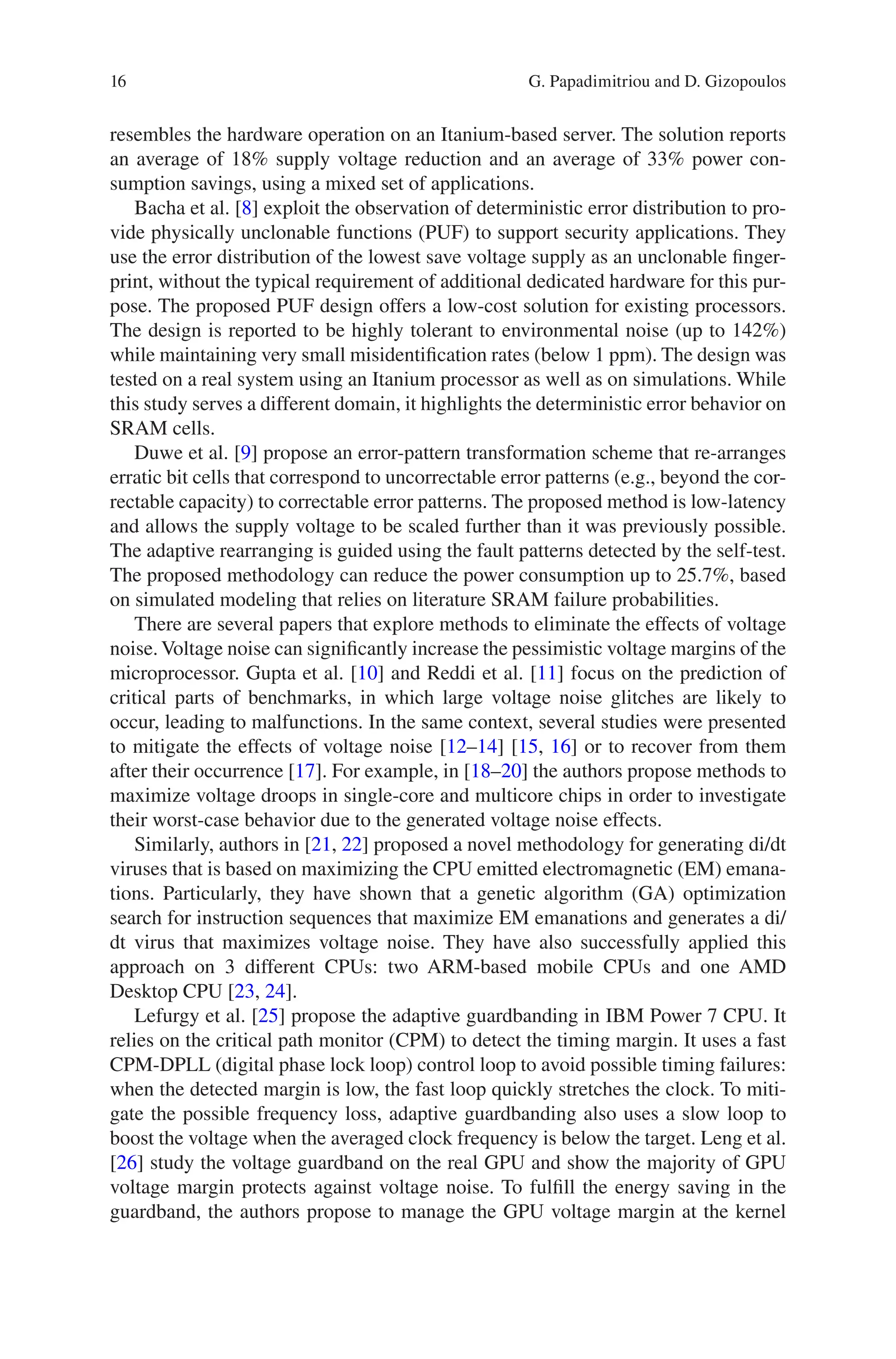 16
resembles the hardware operation on an Itanium-based server. The solution reports
an average of 18% supply voltage reduction and an average of 33% power con-
sumption savings, using a mixed set of applications.
Bacha et al. [8] exploit the observation of deterministic error distribution to pro-
vide physically unclonable functions (PUF) to support security applications. They
use the error distribution of the lowest save voltage supply as an unclonable finger-
print, without the typical requirement of additional dedicated hardware for this pur-
pose. The proposed PUF design offers a low-cost solution for existing processors.
The design is reported to be highly tolerant to environmental noise (up to 142%)
while maintaining very small misidentification rates (below 1 ppm). The design was
tested on a real system using an Itanium processor as well as on simulations. While
this study serves a different domain, it highlights the deterministic error behavior on
SRAM cells.
Duwe et al. [9] propose an error-pattern transformation scheme that re-arranges
erratic bit cells that correspond to uncorrectable error patterns (e.g., beyond the cor-
rectable capacity) to correctable error patterns. The proposed method is low-latency
and allows the supply voltage to be scaled further than it was previously possible.
The adaptive rearranging is guided using the fault patterns detected by the self-test.
The proposed methodology can reduce the power consumption up to 25.7%, based
on simulated modeling that relies on literature SRAM failure probabilities.
There are several papers that explore methods to eliminate the effects of voltage
noise. Voltage noise can significantly increase the pessimistic voltage margins of the
microprocessor. Gupta et al. [10] and Reddi et al. [11] focus on the prediction of
critical parts of benchmarks, in which large voltage noise glitches are likely to
occur, leading to malfunctions. In the same context, several studies were presented
to mitigate the effects of voltage noise [12–14] [15, 16] or to recover from them
after their occurrence [17]. For example, in [18–20] the authors propose methods to
maximize voltage droops in single-core and multicore chips in order to investigate
their worst-case behavior due to the generated voltage noise effects.
Similarly, authors in [21, 22] proposed a novel methodology for generating di/dt
viruses that is based on maximizing the CPU emitted electromagnetic (EM) emana-
tions. Particularly, they have shown that a genetic algorithm (GA) optimization
search for instruction sequences that maximize EM emanations and generates a di/
dt virus that maximizes voltage noise. They have also successfully applied this
approach on 3 different CPUs: two ARM-based mobile CPUs and one AMD
Desktop CPU [23, 24].
Lefurgy et al. [25] propose the adaptive guardbanding in IBM Power 7 CPU. It
relies on the critical path monitor (CPM) to detect the timing margin. It uses a fast
CPM-DPLL (digital phase lock loop) control loop to avoid possible timing failures:
when the detected margin is low, the fast loop quickly stretches the clock. To miti-
gate the possible frequency loss, adaptive guardbanding also uses a slow loop to
boost the voltage when the averaged clock frequency is below the target. Leng et al.
[26] study the voltage guardband on the real GPU and show the majority of GPU
voltage margin protects against voltage noise. To fulfill the energy saving in the
guardband, the authors propose to manage the GPU voltage margin at the kernel
G. Papadimitriou and D. Gizopoulos
 