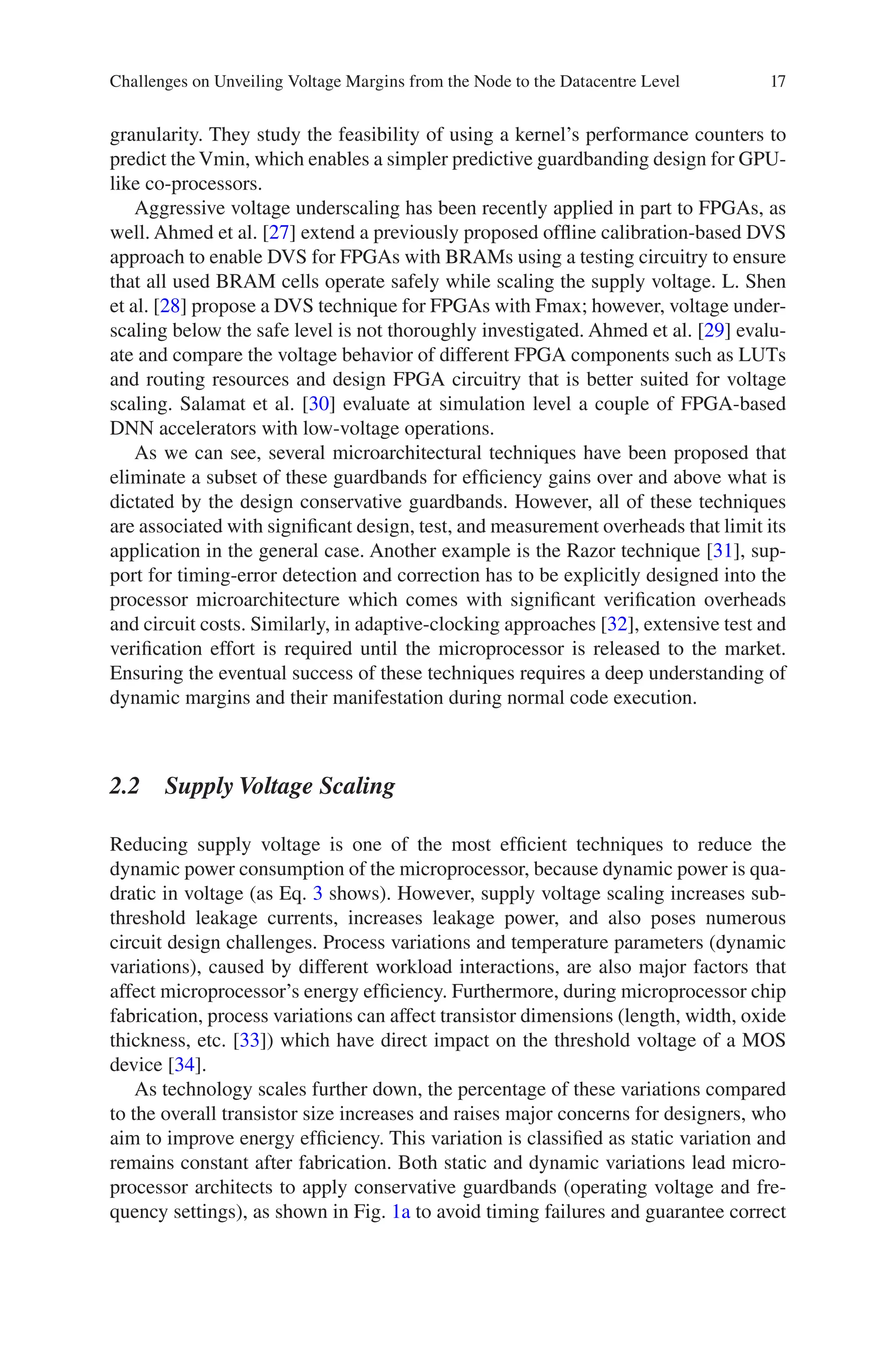17
granularity. They study the feasibility of using a kernel’s performance counters to
predict the Vmin, which enables a simpler predictive guardbanding design for GPU-­
like co-processors.
Aggressive voltage underscaling has been recently applied in part to FPGAs, as
well. Ahmed et al. [27] extend a previously proposed offline calibration-based DVS
approach to enable DVS for FPGAs with BRAMs using a testing circuitry to ensure
that all used BRAM cells operate safely while scaling the supply voltage. L. Shen
et al. [28] propose a DVS technique for FPGAs with Fmax; however, voltage under-
scaling below the safe level is not thoroughly investigated. Ahmed et al. [29] evalu-
ate and compare the voltage behavior of different FPGA components such as LUTs
and routing resources and design FPGA circuitry that is better suited for voltage
scaling. Salamat et al. [30] evaluate at simulation level a couple of FPGA-based
DNN accelerators with low-voltage operations.
As we can see, several microarchitectural techniques have been proposed that
eliminate a subset of these guardbands for efficiency gains over and above what is
dictated by the design conservative guardbands. However, all of these techniques
are associated with significant design, test, and measurement overheads that limit its
application in the general case. Another example is the Razor technique [31], sup-
port for timing-error detection and correction has to be explicitly designed into the
processor microarchitecture which comes with significant verification overheads
and circuit costs. Similarly, in adaptive-clocking approaches [32], extensive test and
verification effort is required until the microprocessor is released to the market.
Ensuring the eventual success of these techniques requires a deep understanding of
dynamic margins and their manifestation during normal code execution.
2.2 Supply Voltage Scaling
Reducing supply voltage is one of the most efficient techniques to reduce the
dynamic power consumption of the microprocessor, because dynamic power is qua-
dratic in voltage (as Eq. 3 shows). However, supply voltage scaling increases sub-
threshold leakage currents, increases leakage power, and also poses numerous
circuit design challenges. Process variations and temperature parameters (dynamic
variations), caused by different workload interactions, are also major factors that
affect microprocessor’s energy efficiency. Furthermore, during microprocessor chip
fabrication, process variations can affect transistor dimensions (length, width, oxide
thickness, etc. [33]) which have direct impact on the threshold voltage of a MOS
device [34].
As technology scales further down, the percentage of these variations compared
to the overall transistor size increases and raises major concerns for designers, who
aim to improve energy efficiency. This variation is classified as static variation and
remains constant after fabrication. Both static and dynamic variations lead micro-
processor architects to apply conservative guardbands (operating voltage and fre-
quency settings), as shown in Fig. 1a to avoid timing failures and guarantee correct
Challenges on Unveiling Voltage Margins from the Node to the Datacentre Level
 
