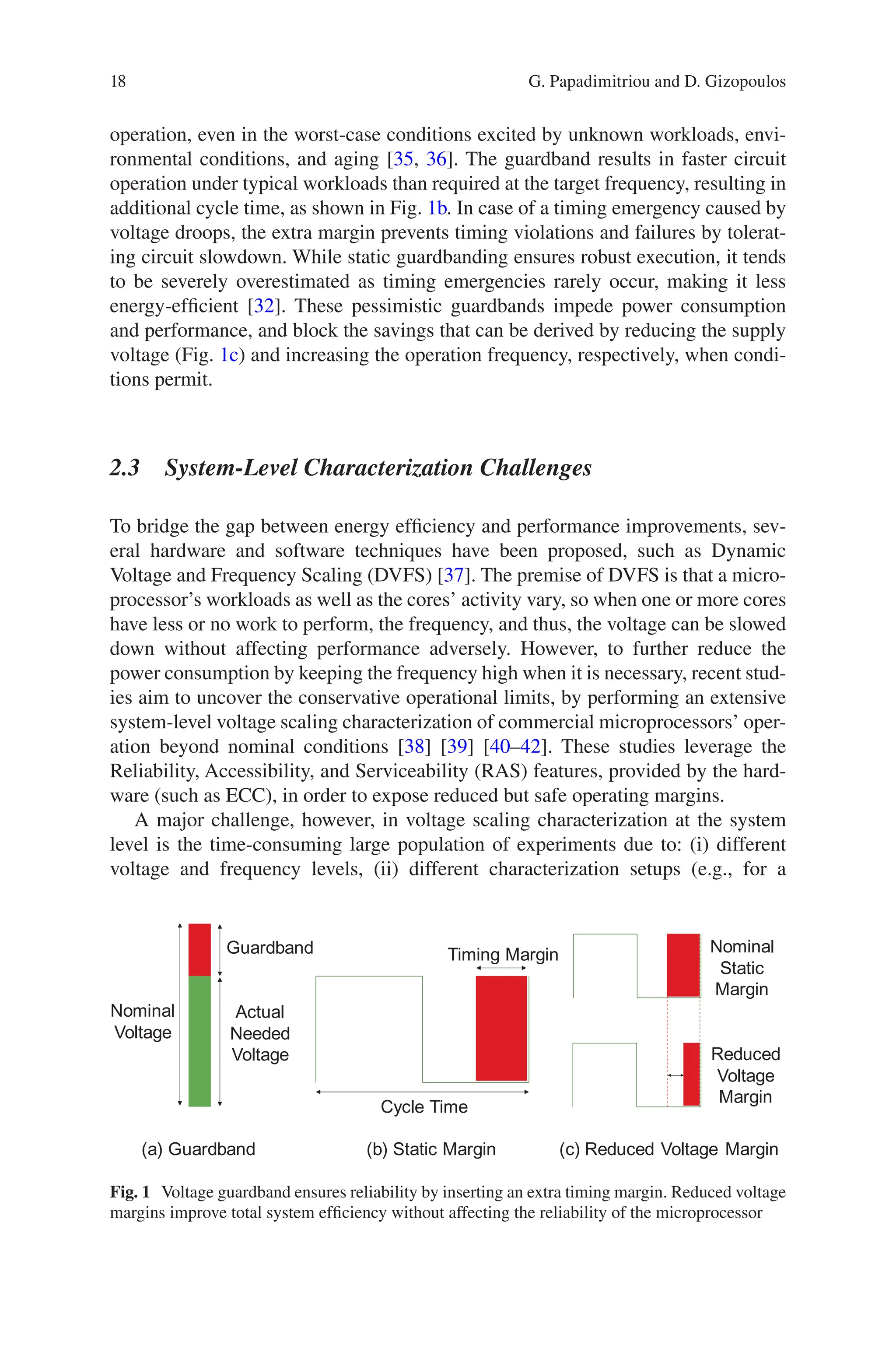 18
operation, even in the worst-case conditions excited by unknown workloads, envi-
ronmental conditions, and aging [35, 36]. The guardband results in faster circuit
operation under typical workloads than required at the target frequency, resulting in
additional cycle time, as shown in Fig. 1b. In case of a timing emergency caused by
voltage droops, the extra margin prevents timing violations and failures by tolerat-
ing circuit slowdown. While static guardbanding ensures robust execution, it tends
to be severely overestimated as timing emergencies rarely occur, making it less
energy-efficient [32]. These pessimistic guardbands impede power consumption
and performance, and block the savings that can be derived by reducing the supply
voltage (Fig. 1c) and increasing the operation frequency, respectively, when condi-
tions permit.
2.3 
System-Level Characterization Challenges
To bridge the gap between energy efficiency and performance improvements, sev-
eral hardware and software techniques have been proposed, such as Dynamic
Voltage and Frequency Scaling (DVFS) [37]. The premise of DVFS is that a micro-
processor’s workloads as well as the cores’ activity vary, so when one or more cores
have less or no work to perform, the frequency, and thus, the voltage can be slowed
down without affecting performance adversely. However, to further reduce the
power consumption by keeping the frequency high when it is necessary, recent stud-
ies aim to uncover the conservative operational limits, by performing an extensive
system-level voltage scaling characterization of commercial microprocessors’ oper-
ation beyond nominal conditions [38] [39] [40–42]. These studies leverage the
Reliability, Accessibility, and Serviceability (RAS) features, provided by the hard-
ware (such as ECC), in order to expose reduced but safe operating margins.
A major challenge, however, in voltage scaling characterization at the system
level is the time-consuming large population of experiments due to: (i) different
voltage and frequency levels, (ii) different characterization setups (e.g., for a
Cycle Time
Timing Margin
Nominal
Voltage
Guardband
Actual
Needed
Voltage
Nominal
Static
Margin
Reduced
Voltage
Margin
(a) Guardband (b) Static Margin (c) Reduced Voltage Margin
Fig. 1 Voltage guardband ensures reliability by inserting an extra timing margin. Reduced voltage
margins improve total system efficiency without affecting the reliability of the microprocessor
G. Papadimitriou and D. Gizopoulos
 