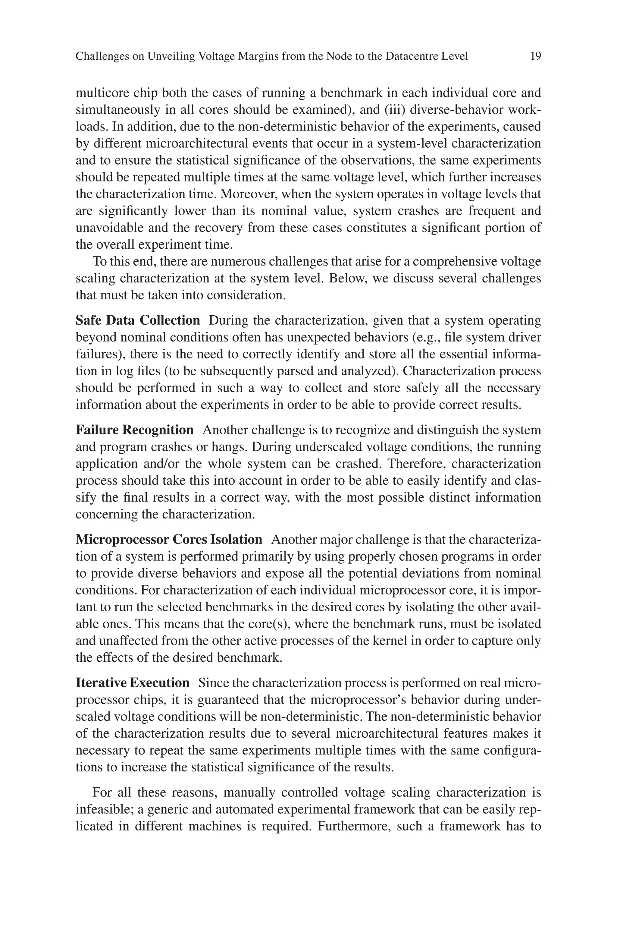 19
multicore chip both the cases of running a benchmark in each individual core and
simultaneously in all cores should be examined), and (iii) diverse-behavior work-
loads. In addition, due to the non-deterministic behavior of the experiments, caused
by different microarchitectural events that occur in a system-level characterization
and to ensure the statistical significance of the observations, the same experiments
should be repeated multiple times at the same voltage level, which further increases
the characterization time. Moreover, when the system operates in voltage levels that
are significantly lower than its nominal value, system crashes are frequent and
unavoidable and the recovery from these cases constitutes a significant portion of
the overall experiment time.
To this end, there are numerous challenges that arise for a comprehensive voltage
scaling characterization at the system level. Below, we discuss several challenges
that must be taken into consideration.
Safe Data Collection During the characterization, given that a system operating
beyond nominal conditions often has unexpected behaviors (e.g., file system driver
failures), there is the need to correctly identify and store all the essential informa-
tion in log files (to be subsequently parsed and analyzed). Characterization process
should be performed in such a way to collect and store safely all the necessary
information about the experiments in order to be able to provide correct results.
Failure Recognition Another challenge is to recognize and distinguish the system
and program crashes or hangs. During underscaled voltage conditions, the running
application and/or the whole system can be crashed. Therefore, characterization
process should take this into account in order to be able to easily identify and clas-
sify the final results in a correct way, with the most possible distinct information
concerning the characterization.
Microprocessor Cores Isolation Another major challenge is that the characteriza-
tion of a system is performed primarily by using properly chosen programs in order
to provide diverse behaviors and expose all the potential deviations from nominal
conditions. For characterization of each individual microprocessor core, it is impor-
tant to run the selected benchmarks in the desired cores by isolating the other avail-
able ones. This means that the core(s), where the benchmark runs, must be isolated
and unaffected from the other active processes of the kernel in order to capture only
the effects of the desired benchmark.
Iterative Execution Since the characterization process is performed on real micro-
processor chips, it is guaranteed that the microprocessor’s behavior during under-
scaled voltage conditions will be non-deterministic. The non-deterministic behavior
of the characterization results due to several microarchitectural features makes it
necessary to repeat the same experiments multiple times with the same configura-
tions to increase the statistical significance of the results.
For all these reasons, manually controlled voltage scaling characterization is
infeasible; a generic and automated experimental framework that can be easily rep-
licated in different machines is required. Furthermore, such a framework has to
Challenges on Unveiling Voltage Margins from the Node to the Datacentre Level
 