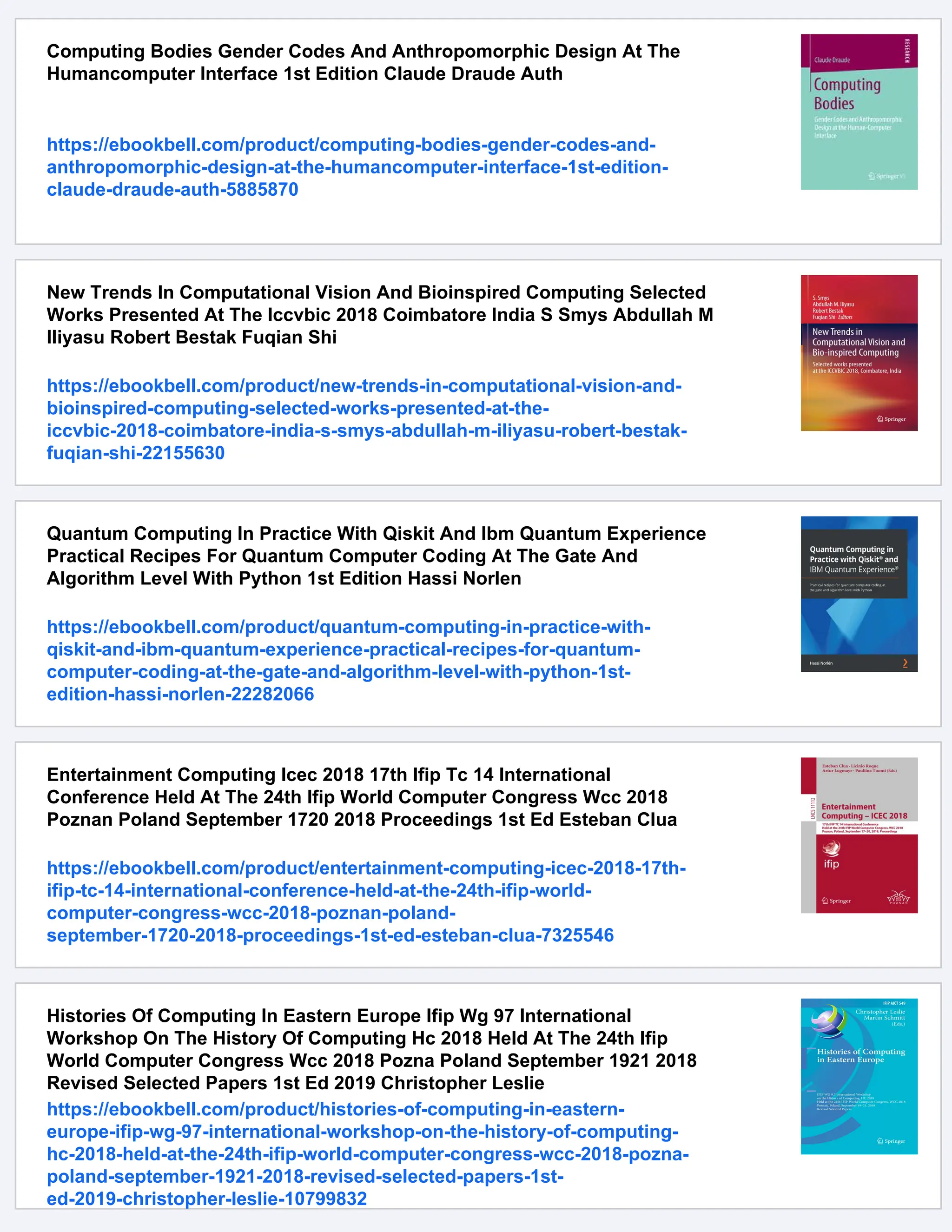 Computing Bodies Gender Codes And Anthropomorphic Design At The
Humancomputer Interface 1st Edition Claude Draude Auth
https://ebookbell.com/product/computing-bodies-gender-codes-and-
anthropomorphic-design-at-the-humancomputer-interface-1st-edition-
claude-draude-auth-5885870
New Trends In Computational Vision And Bioinspired Computing Selected
Works Presented At The Iccvbic 2018 Coimbatore India S Smys Abdullah M
Iliyasu Robert Bestak Fuqian Shi
https://ebookbell.com/product/new-trends-in-computational-vision-and-
bioinspired-computing-selected-works-presented-at-the-
iccvbic-2018-coimbatore-india-s-smys-abdullah-m-iliyasu-robert-bestak-
fuqian-shi-22155630
Quantum Computing In Practice With Qiskit And Ibm Quantum Experience
Practical Recipes For Quantum Computer Coding At The Gate And
Algorithm Level With Python 1st Edition Hassi Norlen
https://ebookbell.com/product/quantum-computing-in-practice-with-
qiskit-and-ibm-quantum-experience-practical-recipes-for-quantum-
computer-coding-at-the-gate-and-algorithm-level-with-python-1st-
edition-hassi-norlen-22282066
Entertainment Computing Icec 2018 17th Ifip Tc 14 International
Conference Held At The 24th Ifip World Computer Congress Wcc 2018
Poznan Poland September 1720 2018 Proceedings 1st Ed Esteban Clua
https://ebookbell.com/product/entertainment-computing-icec-2018-17th-
ifip-tc-14-international-conference-held-at-the-24th-ifip-world-
computer-congress-wcc-2018-poznan-poland-
september-1720-2018-proceedings-1st-ed-esteban-clua-7325546
Histories Of Computing In Eastern Europe Ifip Wg 97 International
Workshop On The History Of Computing Hc 2018 Held At The 24th Ifip
World Computer Congress Wcc 2018 Pozna Poland September 1921 2018
Revised Selected Papers 1st Ed 2019 Christopher Leslie
https://ebookbell.com/product/histories-of-computing-in-eastern-
europe-ifip-wg-97-international-workshop-on-the-history-of-computing-
hc-2018-held-at-the-24th-ifip-world-computer-congress-wcc-2018-pozna-
poland-september-1921-2018-revised-selected-papers-1st-
ed-2019-christopher-leslie-10799832
 