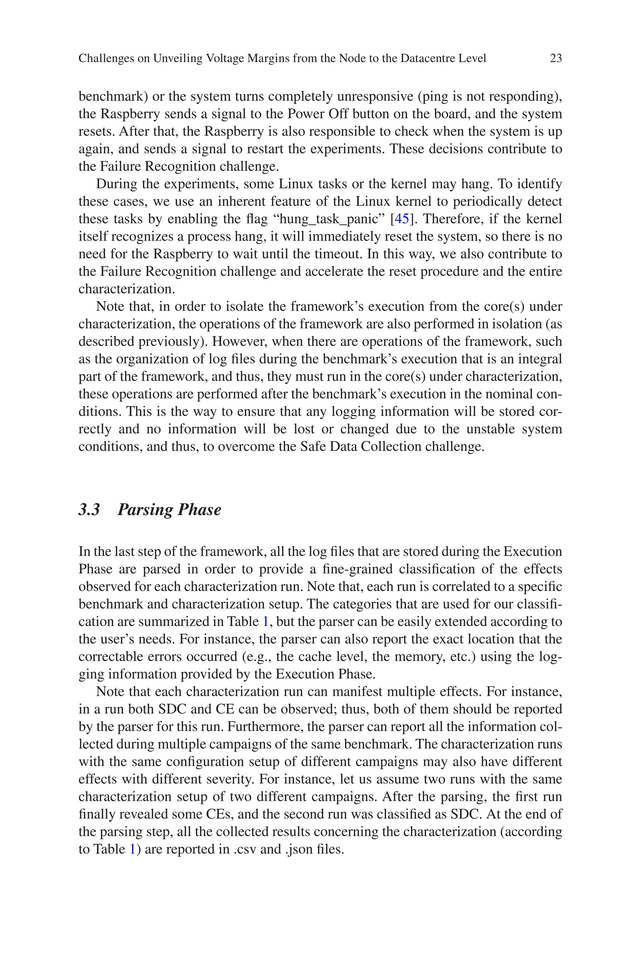 23
benchmark) or the system turns completely unresponsive (ping is not responding),
the Raspberry sends a signal to the Power Off button on the board, and the system
resets. After that, the Raspberry is also responsible to check when the system is up
again, and sends a signal to restart the experiments. These decisions contribute to
the Failure Recognition challenge.
During the experiments, some Linux tasks or the kernel may hang. To identify
these cases, we use an inherent feature of the Linux kernel to periodically detect
these tasks by enabling the flag “hung_task_panic” [45]. Therefore, if the kernel
itself recognizes a process hang, it will immediately reset the system, so there is no
need for the Raspberry to wait until the timeout. In this way, we also contribute to
the Failure Recognition challenge and accelerate the reset procedure and the entire
characterization.
Note that, in order to isolate the framework’s execution from the core(s) under
characterization, the operations of the framework are also performed in isolation (as
described previously). However, when there are operations of the framework, such
as the organization of log files during the benchmark’s execution that is an integral
part of the framework, and thus, they must run in the core(s) under characterization,
these operations are performed after the benchmark’s execution in the nominal con-
ditions. This is the way to ensure that any logging information will be stored cor-
rectly and no information will be lost or changed due to the unstable system
conditions, and thus, to overcome the Safe Data Collection challenge.
3.3 Parsing Phase
In the last step of the framework, all the log files that are stored during the Execution
Phase are parsed in order to provide a fine-grained classification of the effects
observed for each characterization run. Note that, each run is correlated to a specific
benchmark and characterization setup. The categories that are used for our classifi-
cation are summarized in Table 1, but the parser can be easily extended according to
the user’s needs. For instance, the parser can also report the exact location that the
correctable errors occurred (e.g., the cache level, the memory, etc.) using the log-
ging information provided by the Execution Phase.
Note that each characterization run can manifest multiple effects. For instance,
in a run both SDC and CE can be observed; thus, both of them should be reported
by the parser for this run. Furthermore, the parser can report all the information col-
lected during multiple campaigns of the same benchmark. The characterization runs
with the same configuration setup of different campaigns may also have different
effects with different severity. For instance, let us assume two runs with the same
characterization setup of two different campaigns. After the parsing, the first run
finally revealed some CEs, and the second run was classified as SDC. At the end of
the parsing step, all the collected results concerning the characterization (according
to Table 1) are reported in .csv and .json files.
Challenges on Unveiling Voltage Margins from the Node to the Datacentre Level
 