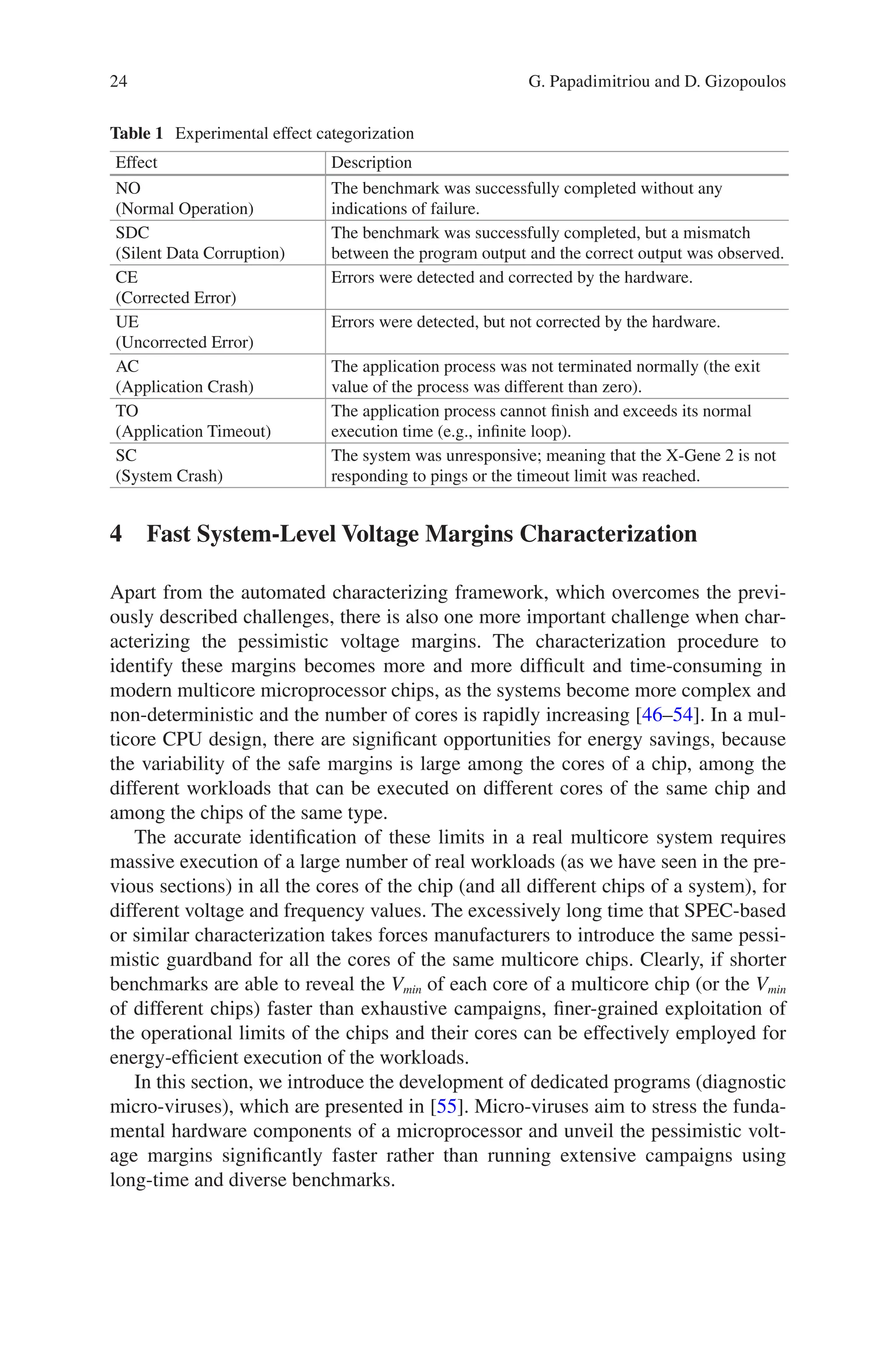 24
Table 1 Experimental effect categorization
Effect Description
ΝΟ
(Normal Operation)
The benchmark was successfully completed without any
indications of failure.
SDC
(Silent Data Corruption)
The benchmark was successfully completed, but a mismatch
between the program output and the correct output was observed.
CE
(Corrected Error)
Errors were detected and corrected by the hardware.
UE
(Uncorrected Error)
Errors were detected, but not corrected by the hardware.
AC
(Application Crash)
The application process was not terminated normally (the exit
value of the process was different than zero).
TO
(Application Timeout)
The application process cannot finish and exceeds its normal
execution time (e.g., infinite loop).
SC
(System Crash)
The system was unresponsive; meaning that the X-Gene 2 is not
responding to pings or the timeout limit was reached.
4 
Fast System-Level Voltage Margins Characterization
Apart from the automated characterizing framework, which overcomes the previ-
ously described challenges, there is also one more important challenge when char-
acterizing the pessimistic voltage margins. The characterization procedure to
identify these margins becomes more and more difficult and time-consuming in
modern multicore microprocessor chips, as the systems become more complex and
non-deterministic and the number of cores is rapidly increasing [46–54]. In a mul-
ticore CPU design, there are significant opportunities for energy savings, because
the variability of the safe margins is large among the cores of a chip, among the
different workloads that can be executed on different cores of the same chip and
among the chips of the same type.
The accurate identification of these limits in a real multicore system requires
massive execution of a large number of real workloads (as we have seen in the pre-
vious sections) in all the cores of the chip (and all different chips of a system), for
different voltage and frequency values. The excessively long time that SPEC-­
based
or similar characterization takes forces manufacturers to introduce the same pessi-
mistic guardband for all the cores of the same multicore chips. Clearly, if shorter
benchmarks are able to reveal the Vmin of each core of a multicore chip (or the Vmin
of different chips) faster than exhaustive campaigns, finer-grained exploitation of
the operational limits of the chips and their cores can be effectively employed for
energy-efficient execution of the workloads.
In this section, we introduce the development of dedicated programs (diagnostic
micro-viruses), which are presented in [55]. Micro-viruses aim to stress the funda-
mental hardware components of a microprocessor and unveil the pessimistic volt-
age margins significantly faster rather than running extensive campaigns using
long-time and diverse benchmarks.
G. Papadimitriou and D. Gizopoulos
 