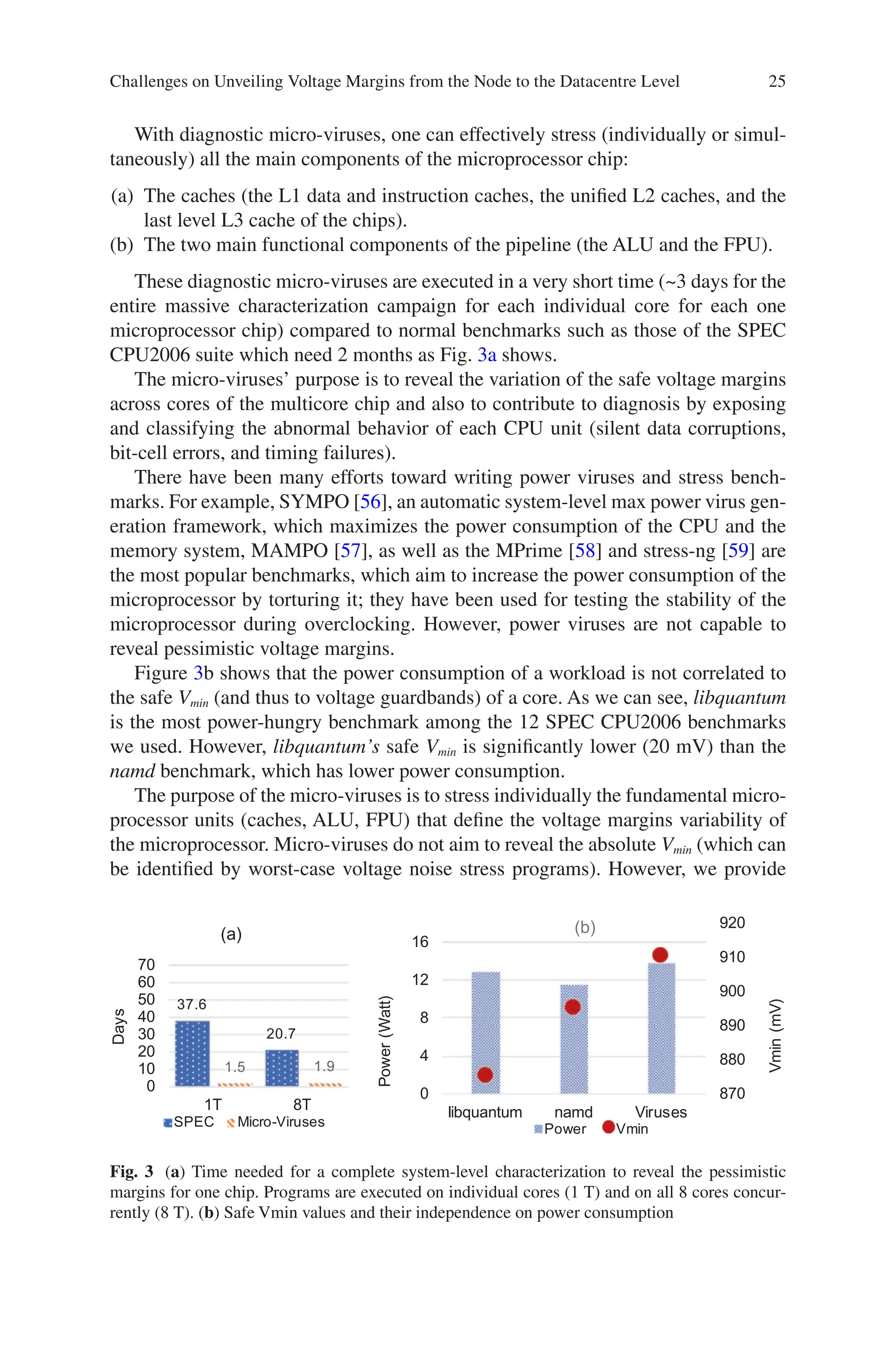 25
With diagnostic micro-viruses, one can effectively stress (individually or simul-
taneously) all the main components of the microprocessor chip:
(a) The caches (the L1 data and instruction caches, the unified L2 caches, and the
last level L3 cache of the chips).
(b) The two main functional components of the pipeline (the ALU and the FPU).
These diagnostic micro-viruses are executed in a very short time (~3 days for the
entire massive characterization campaign for each individual core for each one
microprocessor chip) compared to normal benchmarks such as those of the SPEC
CPU2006 suite which need 2 months as Fig. 3a shows.
The micro-viruses’ purpose is to reveal the variation of the safe voltage margins
across cores of the multicore chip and also to contribute to diagnosis by exposing
and classifying the abnormal behavior of each CPU unit (silent data corruptions,
bit-cell errors, and timing failures).
There have been many efforts toward writing power viruses and stress bench-
marks. For example, SYMPO [56], an automatic system-level max power virus gen-
eration framework, which maximizes the power consumption of the CPU and the
memory system, MAMPO [57], as well as the MPrime [58] and stress-ng [59] are
the most popular benchmarks, which aim to increase the power consumption of the
microprocessor by torturing it; they have been used for testing the stability of the
microprocessor during overclocking. However, power viruses are not capable to
reveal pessimistic voltage margins.
Figure 3b shows that the power consumption of a workload is not correlated to
the safe Vmin (and thus to voltage guardbands) of a core. As we can see, libquantum
is the most power-hungry benchmark among the 12 SPEC CPU2006 benchmarks
we used. However, libquantum’s safe Vmin is significantly lower (20 mV) than the
namd benchmark, which has lower power consumption.
The purpose of the micro-viruses is to stress individually the fundamental micro-
processor units (caches, ALU, FPU) that define the voltage margins variability of
the microprocessor. Micro-viruses do not aim to reveal the absolute Vmin (which can
be identified by worst-case voltage noise stress programs). However, we provide
37.6
20.7
1.5 1.9
0
10
20
30
40
50
60
70
1T 8T
Days
(a)
SPEC Micro-Viruses
870
880
890
900
910
920
0
4
8
12
16
libquantum namd Viruses
Vmin
(mV)
Power
(Watt)
(b)
Power Vmin
Fig. 3 (a) Time needed for a complete system-level characterization to reveal the pessimistic
margins for one chip. Programs are executed on individual cores (1 T) and on all 8 cores concur-
rently (8 T). (b) Safe Vmin values and their independence on power consumption
Challenges on Unveiling Voltage Margins from the Node to the Datacentre Level
 