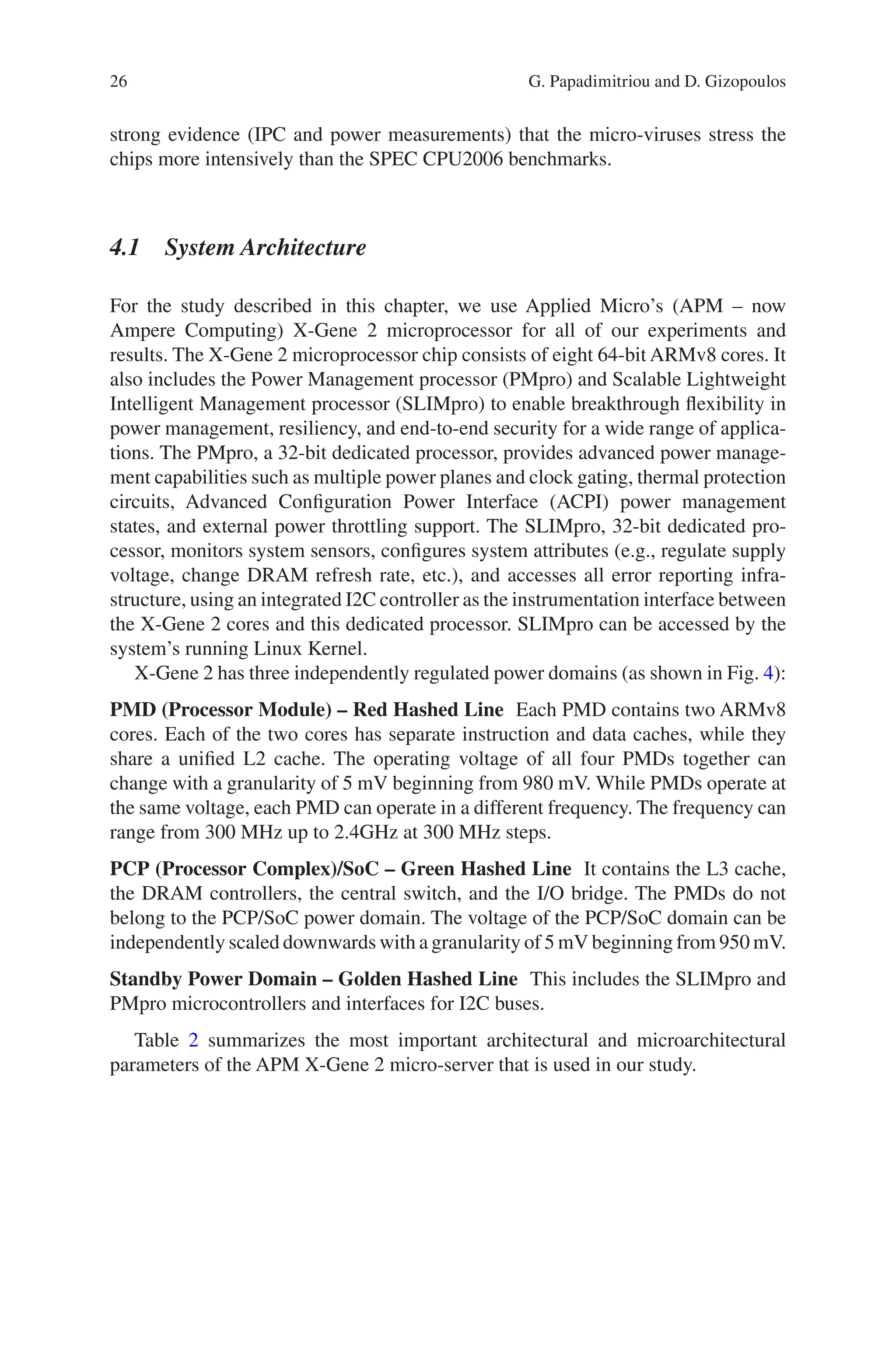 26
strong evidence (IPC and power measurements) that the micro-viruses stress the
chips more intensively than the SPEC CPU2006 benchmarks.
4.1 System Architecture
For the study described in this chapter, we use Applied Micro’s (APM – now
Ampere Computing) X-Gene 2 microprocessor for all of our experiments and
results. The X-Gene 2 microprocessor chip consists of eight 64-bit ARMv8 cores. It
also includes the Power Management processor (PMpro) and Scalable Lightweight
Intelligent Management processor (SLIMpro) to enable breakthrough flexibility in
power management, resiliency, and end-to-end security for a wide range of applica-
tions. The PMpro, a 32-bit dedicated processor, provides advanced power manage-
ment capabilities such as multiple power planes and clock gating, thermal protection
circuits, Advanced Configuration Power Interface (ACPI) power management
states, and external power throttling support. The SLIMpro, 32-bit dedicated pro-
cessor, monitors system sensors, configures system attributes (e.g., regulate supply
voltage, change DRAM refresh rate, etc.), and accesses all error reporting infra-
structure, using an integrated I2C controller as the instrumentation interface between
the X-Gene 2 cores and this dedicated processor. SLIMpro can be accessed by the
system’s running Linux Kernel.
X-Gene 2 has three independently regulated power domains (as shown in Fig. 4):
PMD (Processor Module) – Red Hashed Line Each PMD contains two ARMv8
cores. Each of the two cores has separate instruction and data caches, while they
share a unified L2 cache. The operating voltage of all four PMDs together can
change with a granularity of 5 mV beginning from 980 mV. While PMDs operate at
the same voltage, each PMD can operate in a different frequency. The frequency can
range from 300 MHz up to 2.4GHz at 300 MHz steps.
PCP (Processor Complex)/SoC – Green Hashed Line It contains the L3 cache,
the DRAM controllers, the central switch, and the I/O bridge. The PMDs do not
belong to the PCP/SoC power domain. The voltage of the PCP/SoC domain can be
independently scaled downwards with a granularity of 5 mV beginning from 950 mV.
Standby Power Domain – Golden Hashed Line This includes the SLIMpro and
PMpro microcontrollers and interfaces for I2C buses.
Table 2 summarizes the most important architectural and microarchitectural
parameters of the APM X-Gene 2 micro-server that is used in our study.
G. Papadimitriou and D. Gizopoulos
 
