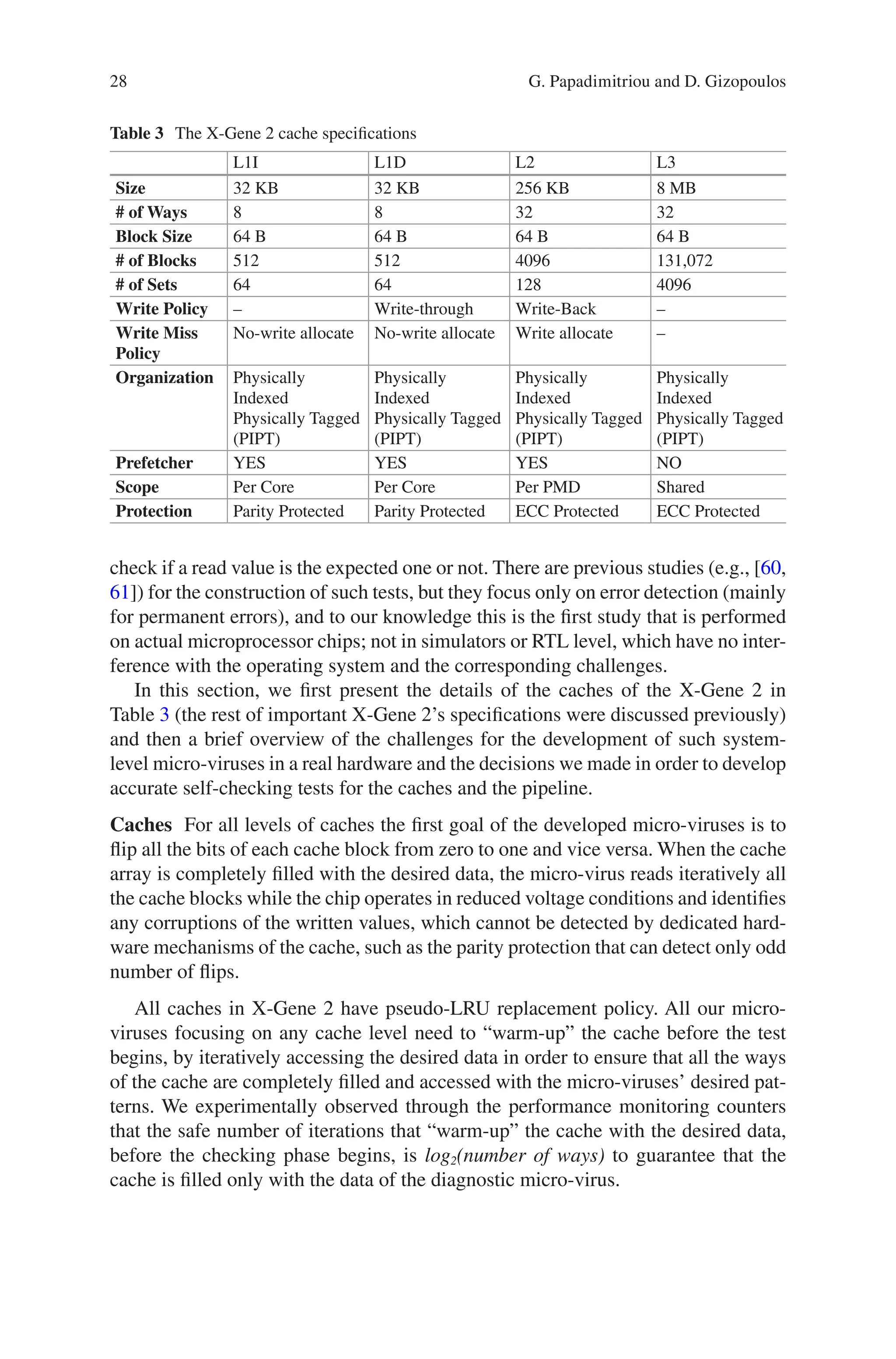 28
Table 3 The X-Gene 2 cache specifications
L1I L1D L2 L3
Size 32 KB 32 KB 256 KB 8 MB
# of Ways 8 8 32 32
Block Size 64 B 64 B 64 B 64 B
# of Blocks 512 512 4096 131,072
# of Sets 64 64 128 4096
Write Policy – Write-through Write-Back –
Write Miss
Policy
No-write allocate No-write allocate Write allocate –
Organization Physically
Indexed
Physically Tagged
(PIPT)
Physically
Indexed
Physically Tagged
(PIPT)
Physically
Indexed
Physically Tagged
(PIPT)
Physically
Indexed
Physically Tagged
(PIPT)
Prefetcher YES YES YES NO
Scope Per Core Per Core Per PMD Shared
Protection Parity Protected Parity Protected ECC Protected ECC Protected
check if a read value is the expected one or not. There are previous studies (e.g., [60,
61]) for the construction of such tests, but they focus only on error detection (mainly
for permanent errors), and to our knowledge this is the first study that is performed
on actual microprocessor chips; not in simulators or RTL level, which have no inter-
ference with the operating system and the corresponding challenges.
In this section, we first present the details of the caches of the X-Gene 2 in
Table 3 (the rest of important X-Gene 2’s specifications were discussed previously)
and then a brief overview of the challenges for the development of such system-­
level micro-viruses in a real hardware and the decisions we made in order to develop
accurate self-checking tests for the caches and the pipeline.
Caches For all levels of caches the first goal of the developed micro-viruses is to
flip all the bits of each cache block from zero to one and vice versa. When the cache
array is completely filled with the desired data, the micro-virus reads iteratively all
the cache blocks while the chip operates in reduced voltage conditions and identifies
any corruptions of the written values, which cannot be detected by dedicated hard-
ware mechanisms of the cache, such as the parity protection that can detect only odd
number of flips.
All caches in X-Gene 2 have pseudo-LRU replacement policy. All our micro-­
viruses focusing on any cache level need to “warm-up” the cache before the test
begins, by iteratively accessing the desired data in order to ensure that all the ways
of the cache are completely filled and accessed with the micro-viruses’ desired pat-
terns. We experimentally observed through the performance monitoring counters
that the safe number of iterations that “warm-up” the cache with the desired data,
before the checking phase begins, is log2(number of ways) to guarantee that the
cache is filled only with the data of the diagnostic micro-virus.
G. Papadimitriou and D. Gizopoulos
 