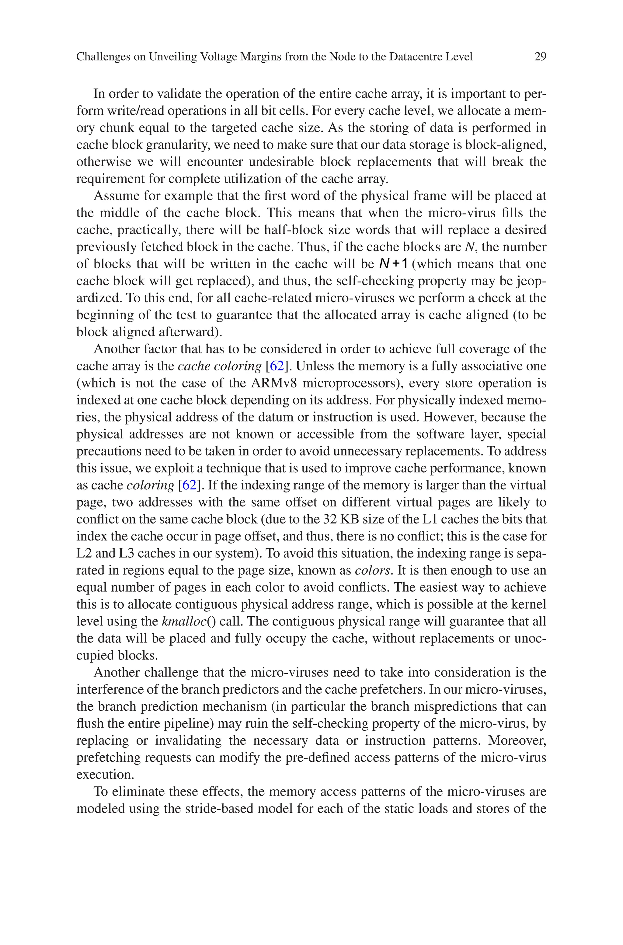 29
In order to validate the operation of the entire cache array, it is important to per-
form write/read operations in all bit cells. For every cache level, we allocate a mem-
ory chunk equal to the targeted cache size. As the storing of data is performed in
cache block granularity, we need to make sure that our data storage is block-aligned,
otherwise we will encounter undesirable block replacements that will break the
requirement for complete utilization of the cache array.
Assume for example that the first word of the physical frame will be placed at
the middle of the cache block. This means that when the micro-virus fills the
cache, practically, there will be half-block size words that will replace a desired
previously fetched block in the cache. Thus, if the cache blocks are N, the number
of blocks that will be written in the cache will be N +1 (which means that one
cache block will get replaced), and thus, the self-checking property may be jeop-
ardized. To this end, for all cache-related micro-viruses we perform a check at the
beginning of the test to guarantee that the allocated array is cache aligned (to be
block aligned afterward).
Another factor that has to be considered in order to achieve full coverage of the
cache array is the cache coloring [62]. Unless the memory is a fully associative one
(which is not the case of the ARMv8 microprocessors), every store operation is
indexed at one cache block depending on its address. For physically indexed memo-
ries, the physical address of the datum or instruction is used. However, because the
physical addresses are not known or accessible from the software layer, special
precautions need to be taken in order to avoid unnecessary replacements. To address
this issue, we exploit a technique that is used to improve cache performance, known
as cache coloring [62]. If the indexing range of the memory is larger than the virtual
page, two addresses with the same offset on different virtual pages are likely to
conflict on the same cache block (due to the 32 KB size of the L1 caches the bits that
index the cache occur in page offset, and thus, there is no conflict; this is the case for
L2 and L3 caches in our system). To avoid this situation, the indexing range is sepa-
rated in regions equal to the page size, known as colors. It is then enough to use an
equal number of pages in each color to avoid conflicts. The easiest way to achieve
this is to allocate contiguous physical address range, which is possible at the kernel
level using the kmalloc() call. The contiguous physical range will guarantee that all
the data will be placed and fully occupy the cache, without replacements or unoc-
cupied blocks.
Another challenge that the micro-viruses need to take into consideration is the
interference of the branch predictors and the cache prefetchers. In our micro-viruses,
the branch prediction mechanism (in particular the branch mispredictions that can
flush the entire pipeline) may ruin the self-checking property of the micro-virus, by
replacing or invalidating the necessary data or instruction patterns. Moreover,
prefetching requests can modify the pre-defined access patterns of the micro-virus
execution.
To eliminate these effects, the memory access patterns of the micro-viruses are
modeled using the stride-based model for each of the static loads and stores of the
Challenges on Unveiling Voltage Margins from the Node to the Datacentre Level
 