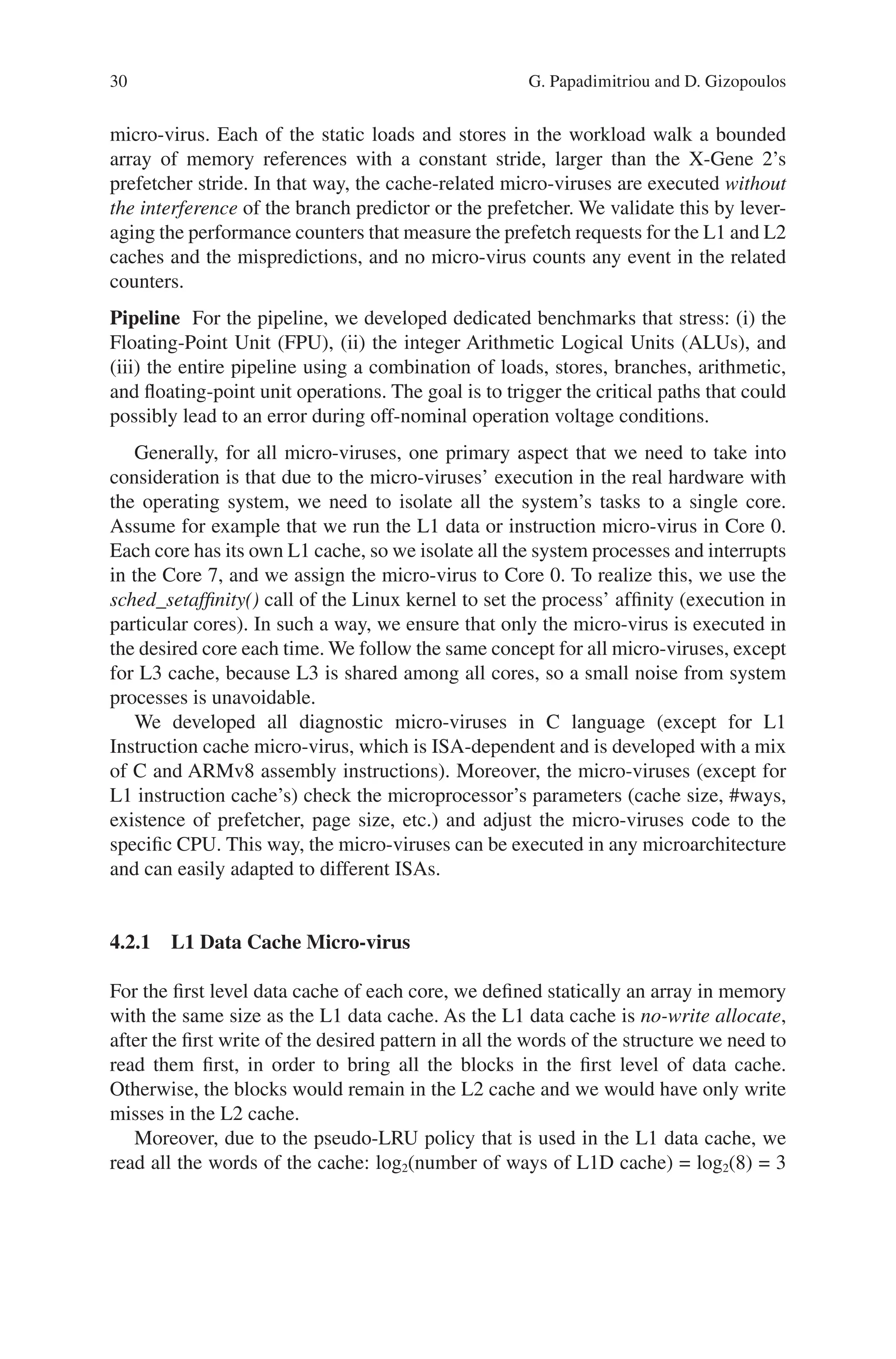 30
micro-virus. Each of the static loads and stores in the workload walk a bounded
array of memory references with a constant stride, larger than the X-Gene 2’s
prefetcher stride. In that way, the cache-related micro-viruses are executed without
the interference of the branch predictor or the prefetcher. We validate this by lever-
aging the performance counters that measure the prefetch requests for the L1 and L2
caches and the mispredictions, and no micro-virus counts any event in the related
counters.
Pipeline For the pipeline, we developed dedicated benchmarks that stress: (i) the
Floating-Point Unit (FPU), (ii) the integer Arithmetic Logical Units (ALUs), and
(iii) the entire pipeline using a combination of loads, stores, branches, arithmetic,
and floating-point unit operations. The goal is to trigger the critical paths that could
possibly lead to an error during off-nominal operation voltage conditions.
Generally, for all micro-viruses, one primary aspect that we need to take into
consideration is that due to the micro-viruses’ execution in the real hardware with
the operating system, we need to isolate all the system’s tasks to a single core.
Assume for example that we run the L1 data or instruction micro-virus in Core 0.
Each core has its own L1 cache, so we isolate all the system processes and interrupts
in the Core 7, and we assign the micro-virus to Core 0. To realize this, we use the
sched_setaffinity() call of the Linux kernel to set the process’ affinity (execution in
particular cores). In such a way, we ensure that only the micro-virus is executed in
the desired core each time. We follow the same concept for all micro-viruses, except
for L3 cache, because L3 is shared among all cores, so a small noise from system
processes is unavoidable.
We developed all diagnostic micro-viruses in C language (except for L1
Instruction cache micro-virus, which is ISA-dependent and is developed with a mix
of C and ARMv8 assembly instructions). Moreover, the micro-viruses (except for
L1 instruction cache’s) check the microprocessor’s parameters (cache size, #ways,
existence of prefetcher, page size, etc.) and adjust the micro-viruses code to the
specific CPU. This way, the micro-viruses can be executed in any microarchitecture
and can easily adapted to different ISAs.
4.2.1 
L1 Data Cache Micro-virus
For the first level data cache of each core, we defined statically an array in memory
with the same size as the L1 data cache. As the L1 data cache is no-write allocate,
after the first write of the desired pattern in all the words of the structure we need to
read them first, in order to bring all the blocks in the first level of data cache.
Otherwise, the blocks would remain in the L2 cache and we would have only write
misses in the L2 cache.
Moreover, due to the pseudo-LRU policy that is used in the L1 data cache, we
read all the words of the cache: log2(number of ways of L1D cache) = log2(8) = 3
G. Papadimitriou and D. Gizopoulos
 