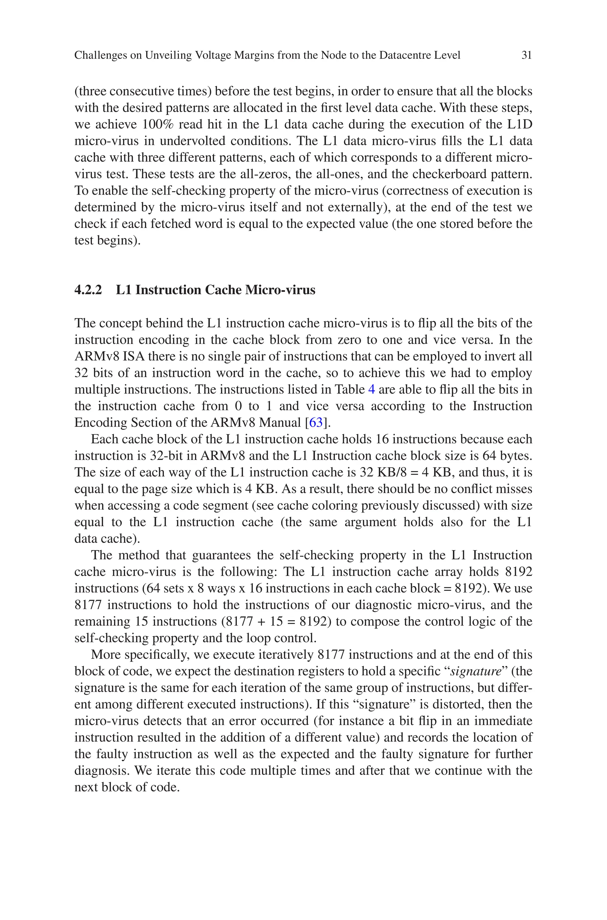 31
(three consecutive times) before the test begins, in order to ensure that all the blocks
with the desired patterns are allocated in the first level data cache. With these steps,
we achieve 100% read hit in the L1 data cache during the execution of the L1D
micro-virus in undervolted conditions. The L1 data micro-virus fills the L1 data
cache with three different patterns, each of which corresponds to a different micro-­
virus test. These tests are the all-zeros, the all-ones, and the checkerboard pattern.
To enable the self-checking property of the micro-virus (correctness of execution is
determined by the micro-virus itself and not externally), at the end of the test we
check if each fetched word is equal to the expected value (the one stored before the
test begins).
4.2.2 
L1 Instruction Cache Micro-virus
The concept behind the L1 instruction cache micro-virus is to flip all the bits of the
instruction encoding in the cache block from zero to one and vice versa. In the
ARMv8 ISA there is no single pair of instructions that can be employed to invert all
32 bits of an instruction word in the cache, so to achieve this we had to employ
multiple instructions. The instructions listed in Table 4 are able to flip all the bits in
the instruction cache from 0 to 1 and vice versa according to the Instruction
Encoding Section of the ARMv8 Manual [63].
Each cache block of the L1 instruction cache holds 16 instructions because each
instruction is 32-bit in ARMv8 and the L1 Instruction cache block size is 64 bytes.
The size of each way of the L1 instruction cache is 32 KB/8 = 4 KB, and thus, it is
equal to the page size which is 4 KB. As a result, there should be no conflict misses
when accessing a code segment (see cache coloring previously discussed) with size
equal to the L1 instruction cache (the same argument holds also for the L1
data cache).
The method that guarantees the self-checking property in the L1 Instruction
cache micro-virus is the following: The L1 instruction cache array holds 8192
instructions (64 sets x 8 ways x 16 instructions in each cache block = 8192). We use
8177 instructions to hold the instructions of our diagnostic micro-virus, and the
remaining 15 instructions (8177 + 15 = 8192) to compose the control logic of the
self-checking property and the loop control.
More specifically, we execute iteratively 8177 instructions and at the end of this
block of code, we expect the destination registers to hold a specific “signature” (the
signature is the same for each iteration of the same group of instructions, but differ-
ent among different executed instructions). If this “signature” is distorted, then the
micro-virus detects that an error occurred (for instance a bit flip in an immediate
instruction resulted in the addition of a different value) and records the location of
the faulty instruction as well as the expected and the faulty signature for further
diagnosis. We iterate this code multiple times and after that we continue with the
next block of code.
Challenges on Unveiling Voltage Margins from the Node to the Datacentre Level
 