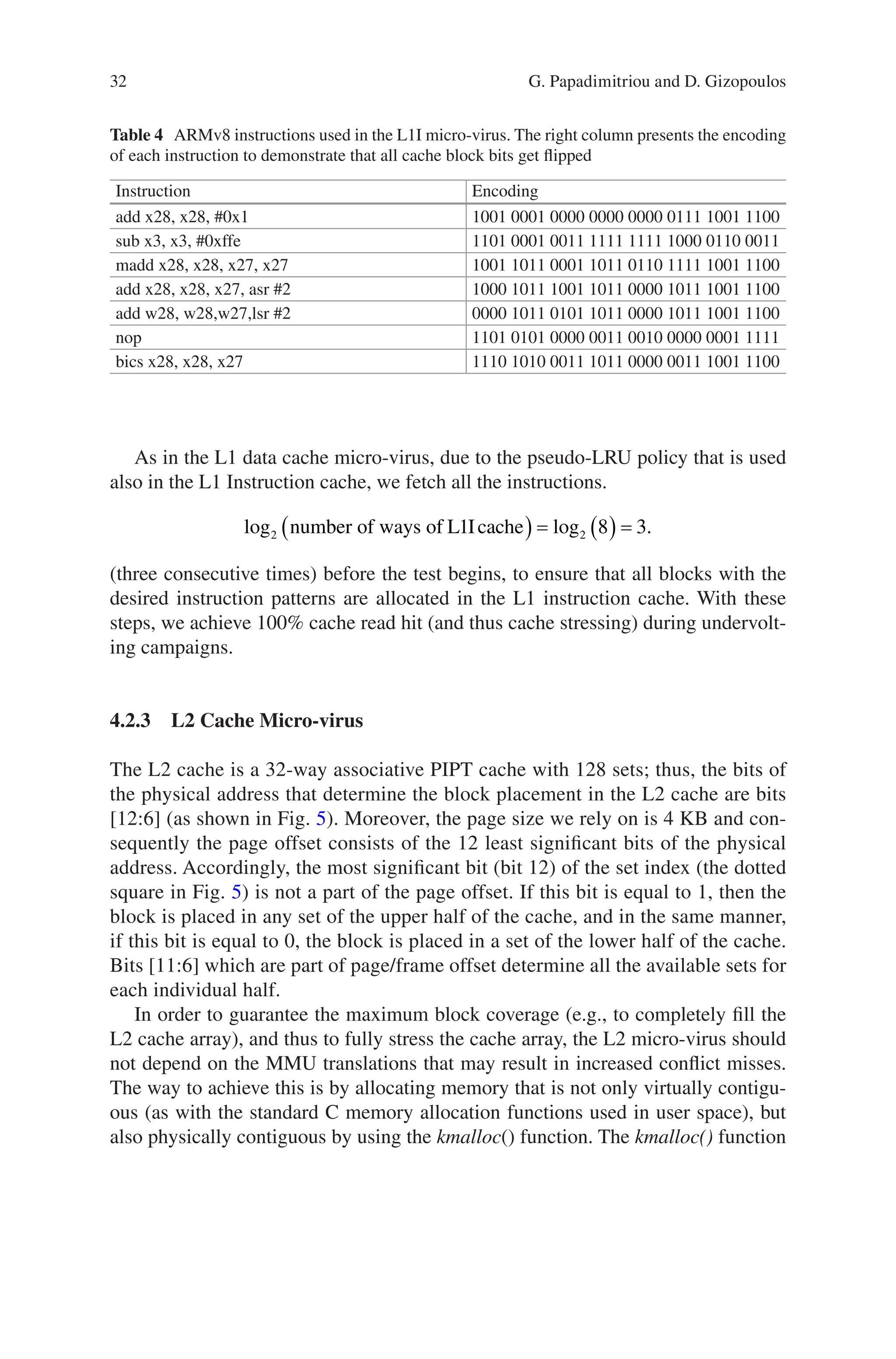 32
Table 4 ARMv8 instructions used in the L1I micro-virus. The right column presents the encoding
of each instruction to demonstrate that all cache block bits get flipped
Instruction Encoding
add x28, x28, #0x1 1001 0001 0000 0000 0000 0111 1001 1100
sub x3, x3, #0xffe 1101 0001 0011 1111 1111 1000 0110 0011
madd x28, x28, x27, x27 1001 1011 0001 1011 0110 1111 1001 1100
add x28, x28, x27, asr #2 1000 1011 1001 1011 0000 1011 1001 1100
add w28, w28,w27,lsr #2 0000 1011 0101 1011 0000 1011 1001 1100
nop 1101 0101 0000 0011 0010 0000 0001 1111
bics x28, x28, x27 1110 1010 0011 1011 0000 0011 1001 1100
As in the L1 data cache micro-virus, due to the pseudo-LRU policy that is used
also in the L1 Instruction cache, we fetch all the instructions.
log log .
2 2
1 8 3
number of ways of L Icache
( ) = ( ) =
(three consecutive times) before the test begins, to ensure that all blocks with the
desired instruction patterns are allocated in the L1 instruction cache. With these
steps, we achieve 100% cache read hit (and thus cache stressing) during undervolt-
ing campaigns.
4.2.3 
L2 Cache Micro-virus
The L2 cache is a 32-way associative PIPT cache with 128 sets; thus, the bits of
the physical address that determine the block placement in the L2 cache are bits
[12:6] (as shown in Fig. 5). Moreover, the page size we rely on is 4 KB and con-
sequently the page offset consists of the 12 least significant bits of the physical
address. Accordingly, the most significant bit (bit 12) of the set index (the dotted
square in Fig. 5) is not a part of the page offset. If this bit is equal to 1, then the
block is placed in any set of the upper half of the cache, and in the same manner,
if this bit is equal to 0, the block is placed in a set of the lower half of the cache.
Bits [11:6] which are part of page/frame offset determine all the available sets for
each individual half.
In order to guarantee the maximum block coverage (e.g., to completely fill the
L2 cache array), and thus to fully stress the cache array, the L2 micro-virus should
not depend on the MMU translations that may result in increased conflict misses.
The way to achieve this is by allocating memory that is not only virtually contigu-
ous (as with the standard C memory allocation functions used in user space), but
also physically contiguous by using the kmalloc() function. The kmalloc() function
G. Papadimitriou and D. Gizopoulos
 