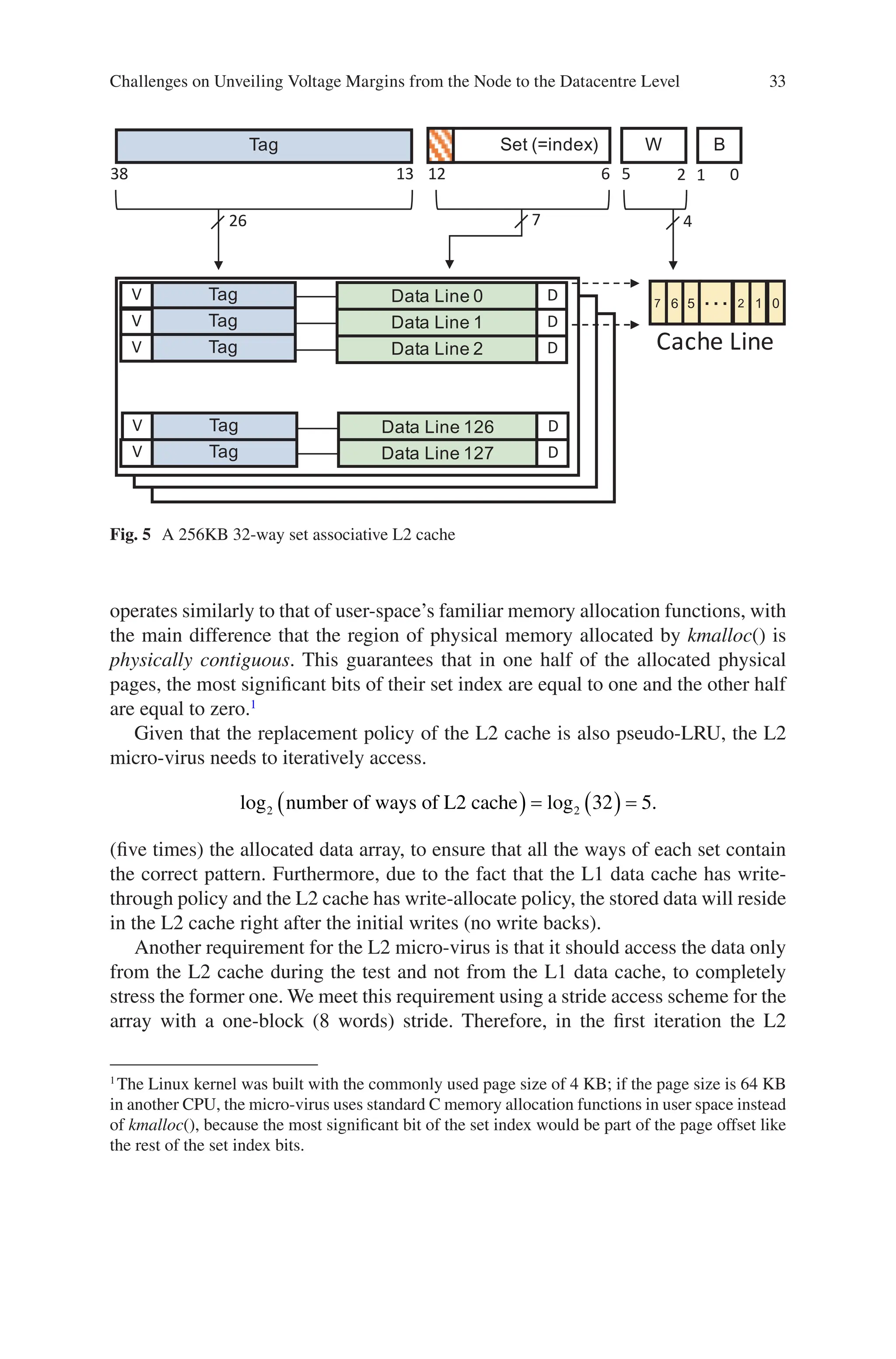 33
Tag Set (=index) W B
38 13 12 6 5 2 1 0
Tag
V Data Line 0 D 7 6 5 … 2 1 0
Cache Line
4
7
26
Tag
V Data Line 1 D
Tag
V Data Line 2 D
Tag
V Data Line 126 D
Tag
V Data Line 127 D
Fig. 5 A 256KB 32-way set associative L2 cache
operates similarly to that of user-space’s familiar memory allocation functions, with
the main difference that the region of physical memory allocated by kmalloc() is
physically contiguous. This guarantees that in one half of the allocated physical
pages, the most significant bits of their set index are equal to one and the other half
are equal to zero.1
Given that the replacement policy of the L2 cache is also pseudo-LRU, the L2
micro-virus needs to iteratively access.
log log .
2 2 32 5
number of ways of L2 cache
( ) = ( ) =
(five times) the allocated data array, to ensure that all the ways of each set contain
the correct pattern. Furthermore, due to the fact that the L1 data cache has write-­
through policy and the L2 cache has write-allocate policy, the stored data will reside
in the L2 cache right after the initial writes (no write backs).
Another requirement for the L2 micro-virus is that it should access the data only
from the L2 cache during the test and not from the L1 data cache, to completely
stress the former one. We meet this requirement using a stride access scheme for the
array with a one-block (8 words) stride. Therefore, in the first iteration the L2
1
The Linux kernel was built with the commonly used page size of 4 KB; if the page size is 64 KB
in another CPU, the micro-virus uses standard C memory allocation functions in user space instead
of kmalloc(), because the most significant bit of the set index would be part of the page offset like
the rest of the set index bits.
Challenges on Unveiling Voltage Margins from the Node to the Datacentre Level
 