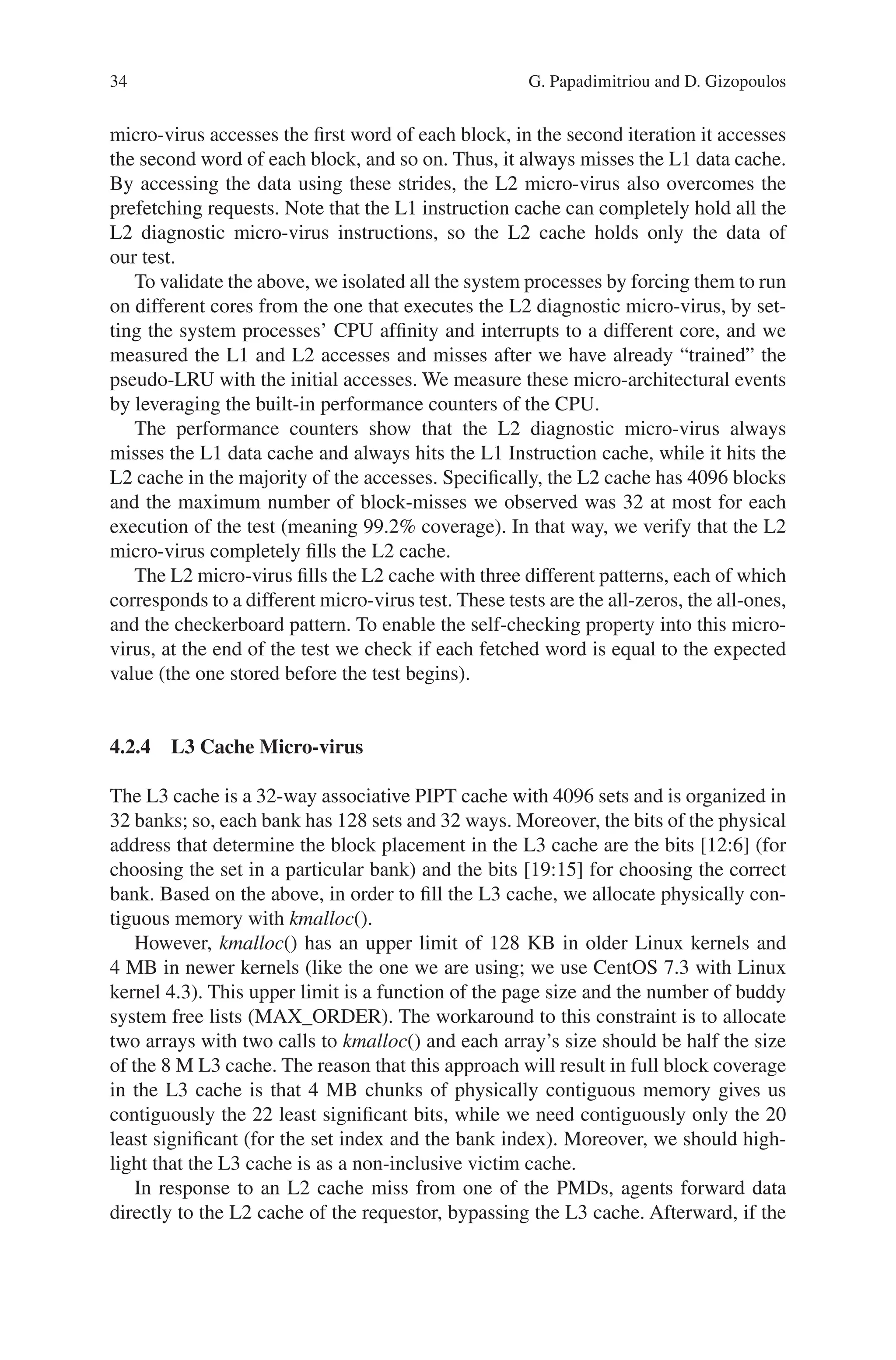34
micro-­
virus accesses the first word of each block, in the second iteration it accesses
the second word of each block, and so on. Thus, it always misses the L1 data cache.
By accessing the data using these strides, the L2 micro-virus also overcomes the
prefetching requests. Note that the L1 instruction cache can completely hold all the
L2 diagnostic micro-virus instructions, so the L2 cache holds only the data of
our test.
To validate the above, we isolated all the system processes by forcing them to run
on different cores from the one that executes the L2 diagnostic micro-virus, by set-
ting the system processes’ CPU affinity and interrupts to a different core, and we
measured the L1 and L2 accesses and misses after we have already “trained” the
pseudo-LRU with the initial accesses. We measure these micro-architectural events
by leveraging the built-in performance counters of the CPU.
The performance counters show that the L2 diagnostic micro-virus always
misses the L1 data cache and always hits the L1 Instruction cache, while it hits the
L2 cache in the majority of the accesses. Specifically, the L2 cache has 4096 blocks
and the maximum number of block-misses we observed was 32 at most for each
execution of the test (meaning 99.2% coverage). In that way, we verify that the L2
micro-virus completely fills the L2 cache.
The L2 micro-virus fills the L2 cache with three different patterns, each of which
corresponds to a different micro-virus test. These tests are the all-zeros, the all-ones,
and the checkerboard pattern. To enable the self-checking property into this micro-­
virus, at the end of the test we check if each fetched word is equal to the expected
value (the one stored before the test begins).
4.2.4 
L3 Cache Micro-virus
The L3 cache is a 32-way associative PIPT cache with 4096 sets and is organized in
32 banks; so, each bank has 128 sets and 32 ways. Moreover, the bits of the physical
address that determine the block placement in the L3 cache are the bits [12:6] (for
choosing the set in a particular bank) and the bits [19:15] for choosing the correct
bank. Based on the above, in order to fill the L3 cache, we allocate physically con-
tiguous memory with kmalloc().
However, kmalloc() has an upper limit of 128 KB in older Linux kernels and
4 MB in newer kernels (like the one we are using; we use CentOS 7.3 with Linux
kernel 4.3). This upper limit is a function of the page size and the number of buddy
system free lists (MAX_ORDER). The workaround to this constraint is to allocate
two arrays with two calls to kmalloc() and each array’s size should be half the size
of the 8 M L3 cache. The reason that this approach will result in full block coverage
in the L3 cache is that 4 MB chunks of physically contiguous memory gives us
contiguously the 22 least significant bits, while we need contiguously only the 20
least significant (for the set index and the bank index). Moreover, we should high-
light that the L3 cache is as a non-inclusive victim cache.
In response to an L2 cache miss from one of the PMDs, agents forward data
directly to the L2 cache of the requestor, bypassing the L3 cache. Afterward, if the
G. Papadimitriou and D. Gizopoulos
 