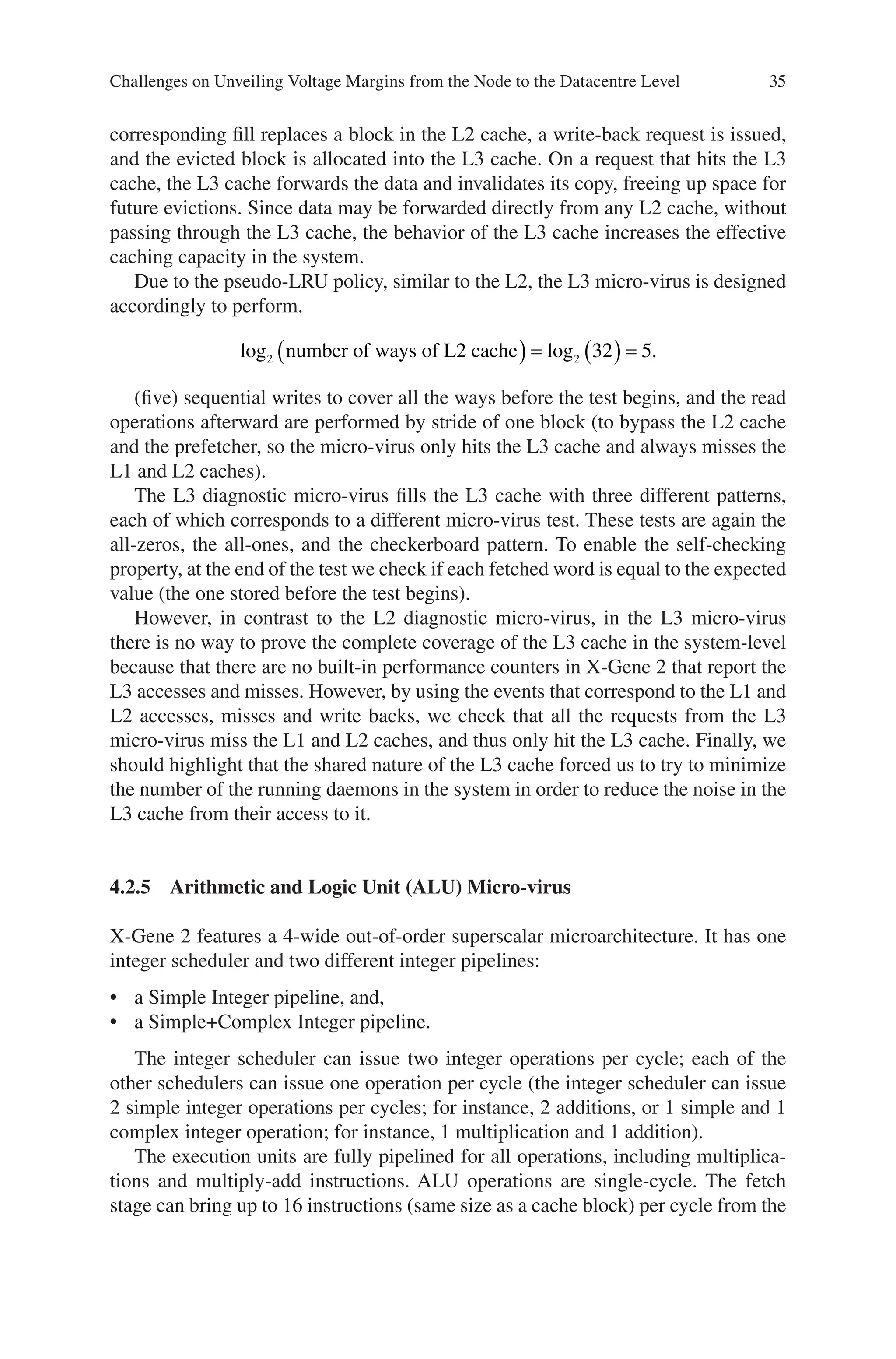 35
corresponding fill replaces a block in the L2 cache, a write-back request is issued,
and the evicted block is allocated into the L3 cache. On a request that hits the L3
cache, the L3 cache forwards the data and invalidates its copy, freeing up space for
future evictions. Since data may be forwarded directly from any L2 cache, without
passing through the L3 cache, the behavior of the L3 cache increases the effective
caching capacity in the system.
Due to the pseudo-LRU policy, similar to the L2, the L3 micro-virus is designed
accordingly to perform.
log log .
2 2 32 5
number of ways of L2 cache
( ) = ( ) =
(five) sequential writes to cover all the ways before the test begins, and the read
operations afterward are performed by stride of one block (to bypass the L2 cache
and the prefetcher, so the micro-virus only hits the L3 cache and always misses the
L1 and L2 caches).
The L3 diagnostic micro-virus fills the L3 cache with three different patterns,
each of which corresponds to a different micro-virus test. These tests are again the
all-zeros, the all-ones, and the checkerboard pattern. To enable the self-checking
property, at the end of the test we check if each fetched word is equal to the expected
value (the one stored before the test begins).
However, in contrast to the L2 diagnostic micro-virus, in the L3 micro-virus
there is no way to prove the complete coverage of the L3 cache in the system-level
because that there are no built-in performance counters in X-Gene 2 that report the
L3 accesses and misses. However, by using the events that correspond to the L1 and
L2 accesses, misses and write backs, we check that all the requests from the L3
micro-virus miss the L1 and L2 caches, and thus only hit the L3 cache. Finally, we
should highlight that the shared nature of the L3 cache forced us to try to minimize
the number of the running daemons in the system in order to reduce the noise in the
L3 cache from their access to it.
4.2.5 
Arithmetic and Logic Unit (ALU) Micro-virus
X-Gene 2 features a 4-wide out-of-order superscalar microarchitecture. It has one
integer scheduler and two different integer pipelines:
• a Simple Integer pipeline, and,
• a Simple+Complex Integer pipeline.
The integer scheduler can issue two integer operations per cycle; each of the
other schedulers can issue one operation per cycle (the integer scheduler can issue
2 simple integer operations per cycles; for instance, 2 additions, or 1 simple and 1
complex integer operation; for instance, 1 multiplication and 1 addition).
The execution units are fully pipelined for all operations, including multiplica-
tions and multiply-add instructions. ALU operations are single-cycle. The fetch
stage can bring up to 16 instructions (same size as a cache block) per cycle from the
Challenges on Unveiling Voltage Margins from the Node to the Datacentre Level
 