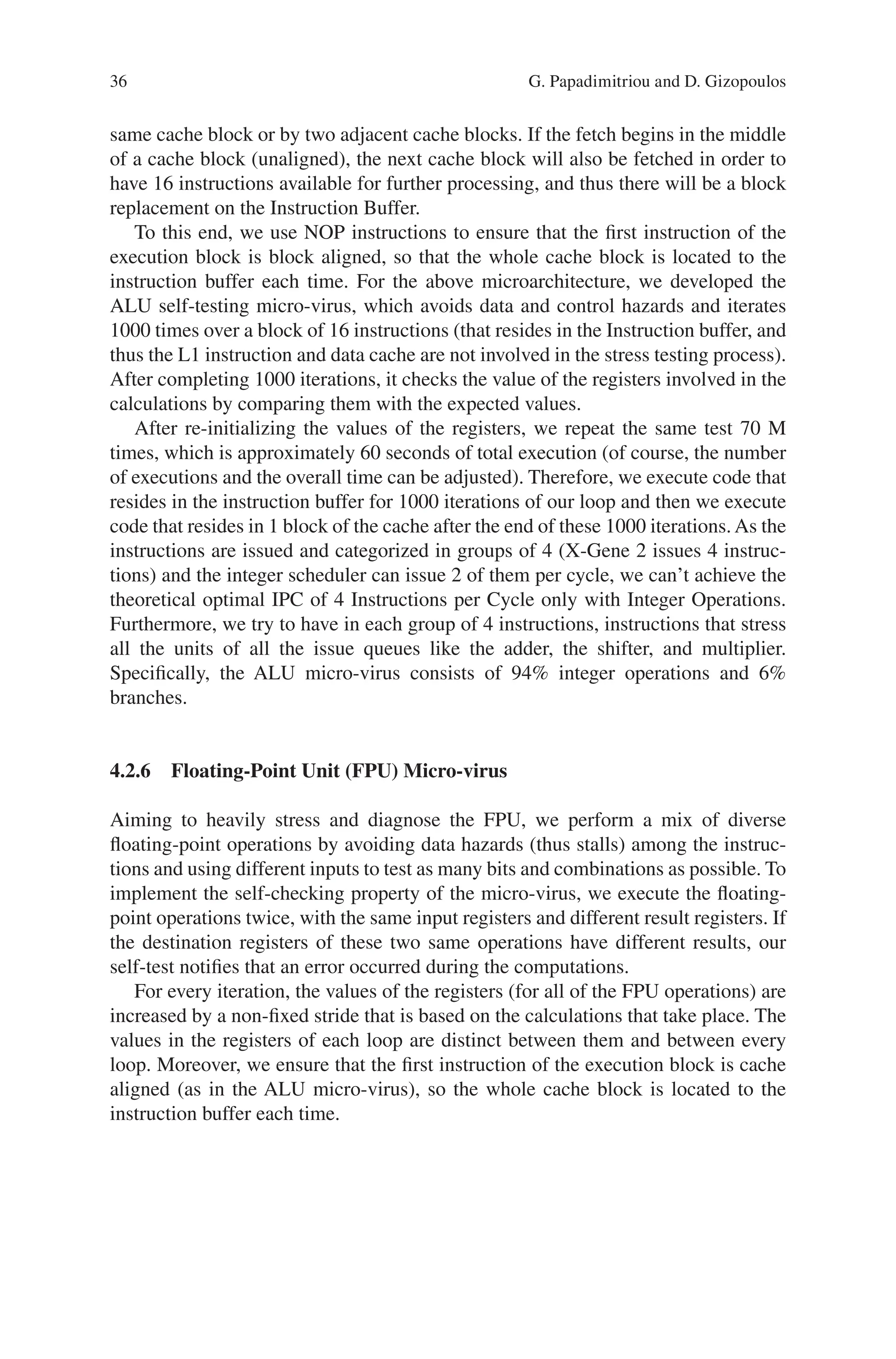 36
same cache block or by two adjacent cache blocks. If the fetch begins in the middle
of a cache block (unaligned), the next cache block will also be fetched in order to
have 16 instructions available for further processing, and thus there will be a block
replacement on the Instruction Buffer.
To this end, we use NOP instructions to ensure that the first instruction of the
execution block is block aligned, so that the whole cache block is located to the
instruction buffer each time. For the above microarchitecture, we developed the
ALU self-testing micro-virus, which avoids data and control hazards and iterates
1000 times over a block of 16 instructions (that resides in the Instruction buffer, and
thus the L1 instruction and data cache are not involved in the stress testing process).
After completing 1000 iterations, it checks the value of the registers involved in the
calculations by comparing them with the expected values.
After re-initializing the values of the registers, we repeat the same test 70 M
times, which is approximately 60 seconds of total execution (of course, the number
of executions and the overall time can be adjusted). Therefore, we execute code that
resides in the instruction buffer for 1000 iterations of our loop and then we execute
code that resides in 1 block of the cache after the end of these 1000 iterations. As the
instructions are issued and categorized in groups of 4 (X-Gene 2 issues 4 instruc-
tions) and the integer scheduler can issue 2 of them per cycle, we can’t achieve the
theoretical optimal IPC of 4 Instructions per Cycle only with Integer Operations.
Furthermore, we try to have in each group of 4 instructions, instructions that stress
all the units of all the issue queues like the adder, the shifter, and multiplier.
Specifically, the ALU micro-virus consists of 94% integer operations and 6%
branches.
4.2.6 
Floating-Point Unit (FPU) Micro-virus
Aiming to heavily stress and diagnose the FPU, we perform a mix of diverse
floating-­
point operations by avoiding data hazards (thus stalls) among the instruc-
tions and using different inputs to test as many bits and combinations as possible. To
implement the self-checking property of the micro-virus, we execute the floating-­
point operations twice, with the same input registers and different result registers. If
the destination registers of these two same operations have different results, our
self-test notifies that an error occurred during the computations.
For every iteration, the values of the registers (for all of the FPU operations) are
increased by a non-fixed stride that is based on the calculations that take place. The
values in the registers of each loop are distinct between them and between every
loop. Moreover, we ensure that the first instruction of the execution block is cache
aligned (as in the ALU micro-virus), so the whole cache block is located to the
instruction buffer each time.
G. Papadimitriou and D. Gizopoulos
 