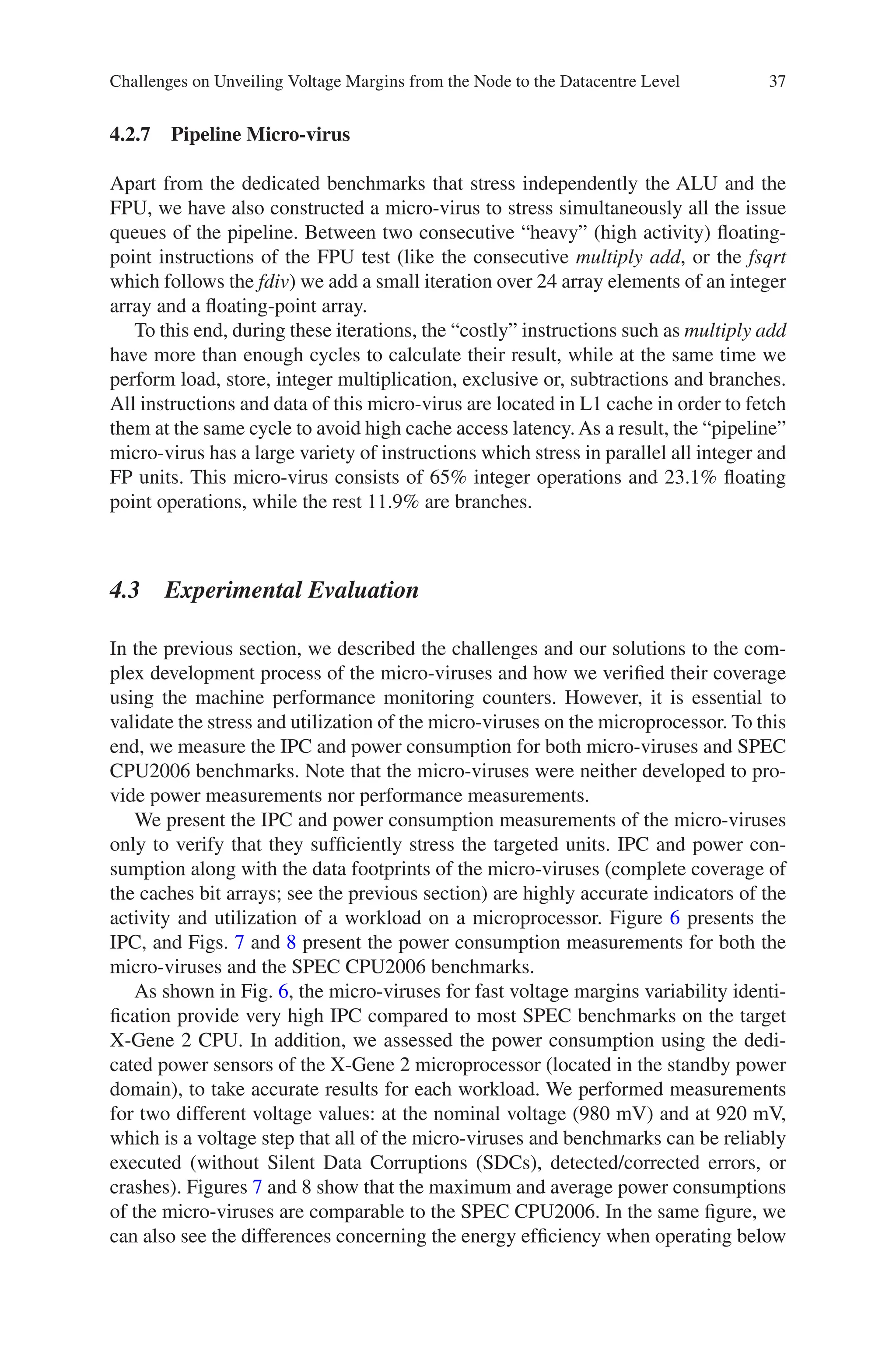 37
4.2.7 Pipeline Micro-virus
Apart from the dedicated benchmarks that stress independently the ALU and the
FPU, we have also constructed a micro-virus to stress simultaneously all the issue
queues of the pipeline. Between two consecutive “heavy” (high activity) floating-­
point instructions of the FPU test (like the consecutive multiply add, or the fsqrt
which follows the fdiv) we add a small iteration over 24 array elements of an integer
array and a floating-point array.
To this end, during these iterations, the “costly” instructions such as multiply add
have more than enough cycles to calculate their result, while at the same time we
perform load, store, integer multiplication, exclusive or, subtractions and branches.
All instructions and data of this micro-virus are located in L1 cache in order to fetch
them at the same cycle to avoid high cache access latency. As a result, the “pipeline”
micro-virus has a large variety of instructions which stress in parallel all integer and
FP units. This micro-virus consists of 65% integer operations and 23.1% floating
point operations, while the rest 11.9% are branches.
4.3 Experimental Evaluation
In the previous section, we described the challenges and our solutions to the com-
plex development process of the micro-viruses and how we verified their coverage
using the machine performance monitoring counters. However, it is essential to
validate the stress and utilization of the micro-viruses on the microprocessor. To this
end, we measure the IPC and power consumption for both micro-viruses and SPEC
CPU2006 benchmarks. Note that the micro-viruses were neither developed to pro-
vide power measurements nor performance measurements.
We present the IPC and power consumption measurements of the micro-viruses
only to verify that they sufficiently stress the targeted units. IPC and power con-
sumption along with the data footprints of the micro-viruses (complete coverage of
the caches bit arrays; see the previous section) are highly accurate indicators of the
activity and utilization of a workload on a microprocessor. Figure 6 presents the
IPC, and Figs. 7 and 8 present the power consumption measurements for both the
micro-viruses and the SPEC CPU2006 benchmarks.
As shown in Fig. 6, the micro-viruses for fast voltage margins variability identi-
fication provide very high IPC compared to most SPEC benchmarks on the target
X-Gene 2 CPU. In addition, we assessed the power consumption using the dedi-
cated power sensors of the X-Gene 2 microprocessor (located in the standby power
domain), to take accurate results for each workload. We performed measurements
for two different voltage values: at the nominal voltage (980 mV) and at 920 mV,
which is a voltage step that all of the micro-viruses and benchmarks can be reliably
executed (without Silent Data Corruptions (SDCs), detected/corrected errors, or
crashes). Figures 7 and 8 show that the maximum and average power consumptions
of the micro-viruses are comparable to the SPEC CPU2006. In the same figure, we
can also see the differences concerning the energy efficiency when operating below
Challenges on Unveiling Voltage Margins from the Node to the Datacentre Level
 