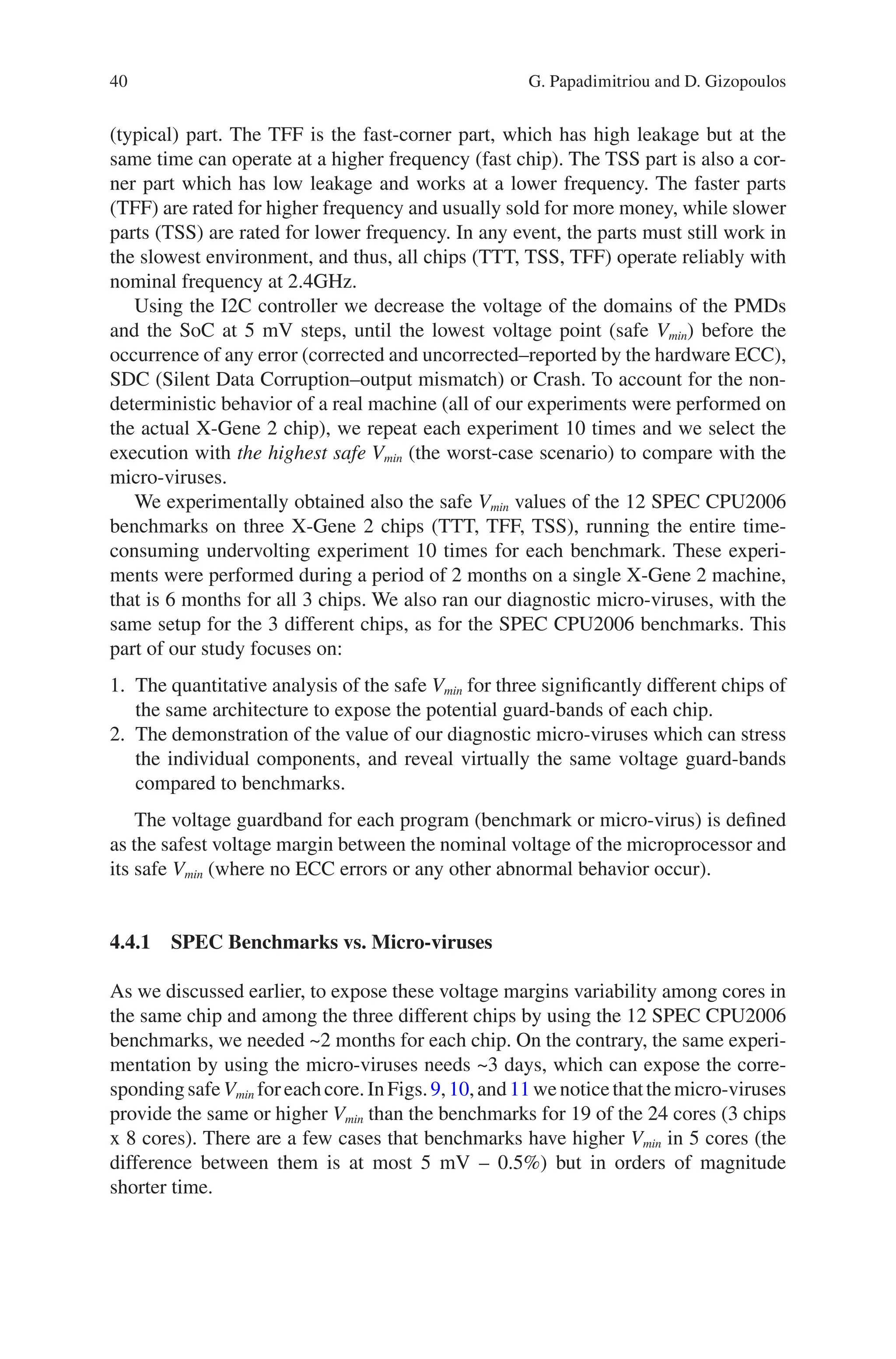 40
(typical) part. The TFF is the fast-corner part, which has high leakage but at the
same time can operate at a higher frequency (fast chip). The TSS part is also a cor-
ner part which has low leakage and works at a lower frequency. The faster parts
(TFF) are rated for higher frequency and usually sold for more money, while slower
parts (TSS) are rated for lower frequency. In any event, the parts must still work in
the slowest environment, and thus, all chips (TTT, TSS, TFF) operate reliably with
nominal frequency at 2.4GHz.
Using the I2C controller we decrease the voltage of the domains of the PMDs
and the SoC at 5 mV steps, until the lowest voltage point (safe Vmin) before the
occurrence of any error (corrected and uncorrected–reported by the hardware ECC),
SDC (Silent Data Corruption–output mismatch) or Crash. To account for the non-­
deterministic behavior of a real machine (all of our experiments were performed on
the actual X-Gene 2 chip), we repeat each experiment 10 times and we select the
execution with the highest safe Vmin (the worst-case scenario) to compare with the
micro-viruses.
We experimentally obtained also the safe Vmin values of the 12 SPEC CPU2006
benchmarks on three X-Gene 2 chips (TTT, TFF, TSS), running the entire time-­
consuming undervolting experiment 10 times for each benchmark. These experi-
ments were performed during a period of 2 months on a single X-Gene 2 machine,
that is 6 months for all 3 chips. We also ran our diagnostic micro-viruses, with the
same setup for the 3 different chips, as for the SPEC CPU2006 benchmarks. This
part of our study focuses on:
1. The quantitative analysis of the safe Vmin for three significantly different chips of
the same architecture to expose the potential guard-bands of each chip.
2. The demonstration of the value of our diagnostic micro-viruses which can stress
the individual components, and reveal virtually the same voltage guard-bands
compared to benchmarks.
The voltage guardband for each program (benchmark or micro-virus) is defined
as the safest voltage margin between the nominal voltage of the microprocessor and
its safe Vmin (where no ECC errors or any other abnormal behavior occur).
4.4.1 
SPEC Benchmarks vs. Micro-viruses
As we discussed earlier, to expose these voltage margins variability among cores in
the same chip and among the three different chips by using the 12 SPEC CPU2006
benchmarks, we needed ~2 months for each chip. On the contrary, the same experi-
mentation by using the micro-viruses needs ~3 days, which can expose the corre-
spondingsafeVmin foreachcore.InFigs.9,10,and11wenoticethatthemicro-viruses
provide the same or higher Vmin than the benchmarks for 19 of the 24 cores (3 chips
x 8 cores). There are a few cases that benchmarks have higher Vmin in 5 cores (the
difference between them is at most 5 mV – 0.5%) but in orders of magnitude
shorter time.
G. Papadimitriou and D. Gizopoulos
 