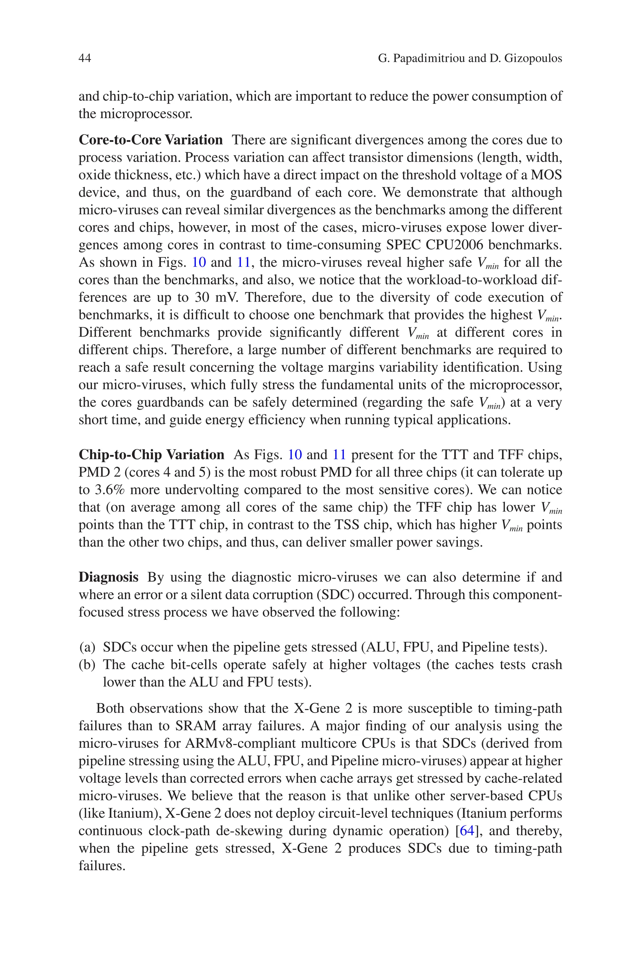 44
and chip-to-chip variation, which are important to reduce the power consumption of
the microprocessor.
Core-to-Core Variation There are significant divergences among the cores due to
process variation. Process variation can affect transistor dimensions (length, width,
oxide thickness, etc.) which have a direct impact on the threshold voltage of a MOS
device, and thus, on the guardband of each core. We demonstrate that although
micro-viruses can reveal similar divergences as the benchmarks among the different
cores and chips, however, in most of the cases, micro-viruses expose lower diver-
gences among cores in contrast to time-consuming SPEC CPU2006 benchmarks.
As shown in Figs. 10 and 11, the micro-viruses reveal higher safe Vmin for all the
cores than the benchmarks, and also, we notice that the workload-to-workload dif-
ferences are up to 30 mV. Therefore, due to the diversity of code execution of
benchmarks, it is difficult to choose one benchmark that provides the highest Vmin.
Different benchmarks provide significantly different Vmin at different cores in
­
different chips. Therefore, a large number of different benchmarks are required to
reach a safe result concerning the voltage margins variability identification. Using
our micro-viruses, which fully stress the fundamental units of the microprocessor,
the cores guardbands can be safely determined (regarding the safe Vmin) at a very
short time, and guide energy efficiency when running typical applications.
Chip-to-Chip Variation As Figs. 10 and 11 present for the TTT and TFF chips,
PMD 2 (cores 4 and 5) is the most robust PMD for all three chips (it can tolerate up
to 3.6% more undervolting compared to the most sensitive cores). We can notice
that (on average among all cores of the same chip) the TFF chip has lower Vmin
points than the TTT chip, in contrast to the TSS chip, which has higher Vmin points
than the other two chips, and thus, can deliver smaller power savings.
Diagnosis By using the diagnostic micro-viruses we can also determine if and
where an error or a silent data corruption (SDC) occurred. Through this component-­
focused stress process we have observed the following:
(a) SDCs occur when the pipeline gets stressed (ALU, FPU, and Pipeline tests).
(b) The cache bit-cells operate safely at higher voltages (the caches tests crash
lower than the ALU and FPU tests).
Both observations show that the X-Gene 2 is more susceptible to timing-path
failures than to SRAM array failures. A major finding of our analysis using the
micro-viruses for ARMv8-compliant multicore CPUs is that SDCs (derived from
pipeline stressing using theALU, FPU, and Pipeline micro-viruses) appear at higher
voltage levels than corrected errors when cache arrays get stressed by cache-related
micro-viruses. We believe that the reason is that unlike other server-based CPUs
(like Itanium), X-Gene 2 does not deploy circuit-level techniques (Itanium performs
continuous clock-path de-skewing during dynamic operation) [64], and thereby,
when the pipeline gets stressed, X-Gene 2 produces SDCs due to timing-path
failures.
G. Papadimitriou and D. Gizopoulos
 